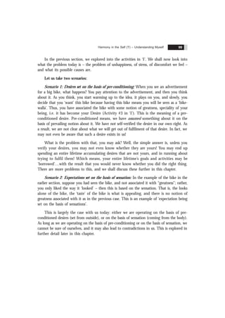 Harmony in the Self ('I') – Understanding Myself 99
In the previous section, we explored into the activities in ‘I’. We shall now look into
what the problem today is – the problem of unhappiness, of stress, of discomfort we feel –
and what its possible causes are.
Let us take two scenarios:
Scenario 1: Desires set on the basis of pre-conditioning: When you see an advertisement
for a big bike, what happens? You pay attention to the advertisement, and then you think
about it. As you think, you start warming up to the idea, it plays on you, and slowly, you
decide that you ‘want’ this bike because having this bike means you will be seen as a ‘bike-
walla’. Thus, you have associated the bike with some notion of greatness, speciality of your
being, i.e. it has become your Desire (Activity #3 in ‘I’). This is the meaning of a pre-
conditioned desire. Pre-conditioned means, we have assumed something about it on the
basis of prevailing notion about it. We have not self-verified the desire in our own right. As
a result, we are not clear about what we will get out of fulfilment of that desire. In fact, we
may not even be aware that such a desire exists in us!
What is the problem with that, you may ask? Well, the simple answer is, unless you
verify your desires, you may not even know whether they are yours! You may end up
spending an entire lifetime accumulating desires that are not yours, and in running about
trying to fulfil them! Which means, your entire lifetime’s goals and activities may be
‘borrowed’…with the result that you would never know whether you did the right thing.
There are more problems to this, and we shall discuss these further in this chapter.
Scenario 2: Expectations set on the basis of sensation: In the example of the bike in the
earlier section, suppose you had seen the bike, and not associated it with “greatness”; rather,
you only liked the way it ‘looked’ – then this is based on the sensation. That is, the looks
alone of the bike, the ‘taste’ of the bike is what is appealing, and there is no notion of
greatness associated with it as in the previous case. This is an example of ‘expectation being
set on the basis of sensations’.
This is largely the case with us today: either we are operating on the basis of pre-
conditioned desires (set from outside), or on the basis of sensation (coming from the body).
As long as we are operating on the basis of pre-conditioning or on the basis of sensation, we
cannot be sure of ourselves, and it may also lead to contradictions in us. This is explored in
further detail later in this chapter.
 