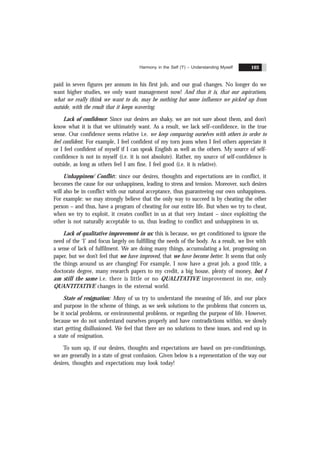 Harmony in the Self ('I') – Understanding Myself 103
paid in seven figures per annum in his first job, and our goal changes. No longer do we
want higher studies, we only want management now! And thus it is, that our aspirations,
what we really think we want to do, may be nothing but some influence we picked up from
outside, with the result that it keeps wavering.
Lack of confidence: Since our desires are shaky, we are not sure about them, and don’t
know what it is that we ultimately want. As a result, we lack self–confidence, in the true
sense. Our confidence seems relative i.e. we keep comparing ourselves with others in order to
feel confident. For example, I feel confident of my torn jeans when I feel others appreciate it
or I feel confident of myself if I can speak English as well as the others. My source of self-
confidence is not in myself (i.e. it is not absolute). Rather, my source of self-confidence is
outside, as long as others feel I am fine, I feel good (i.e. it is relative).
Unhappiness/ Conflict: since our desires, thoughts and expectations are in conflict, it
becomes the cause for our unhappiness, leading to stress and tension. Moreover, such desires
will also be in conflict with our natural acceptance, thus guaranteeing our own unhappiness.
For example: we may strongly believe that the only way to succeed is by cheating the other
person – and thus, have a program of cheating for our entire life. But when we try to cheat,
when we try to exploit, it creates conflict in us at that very instant – since exploiting the
other is not naturally acceptable to us, thus leading to conflict and unhappiness in us.
Lack of qualitative improvement in us: this is because, we get conditioned to ignore the
need of the ‘I’ and focus largely on fulfilling the needs of the body. As a result, we live with
a sense of lack of fulfilment. We are doing many things, accumulating a lot, progressing on
paper, but we don’t feel that we have improved, that we have become better. It seems that only
the things around us are changing! For example, I now have a great job, a good title, a
doctorate degree, many research papers to my credit, a big house, plenty of money, but I
am still the same i.e. there is little or no QUALITATIVE improvement in me, only
QUANTITATIVE changes in the external world.
State of resignation: Many of us try to understand the meaning of life, and our place
and purpose in the scheme of things, as we seek solutions to the problems that concern us,
be it social problems, or environmental problems, or regarding the purpose of life. However,
because we do not understand ourselves properly and have contradictions within, we slowly
start getting disillusioned. We feel that there are no solutions to these issues, and end up in
a state of resignation.
To sum up, if our desires, thoughts and expectations are based on pre-conditionings,
we are generally in a state of great confusion. Given below is a representation of the way our
desires, thoughts and expectations may look today!
 