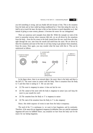 Harmony in the Self ('I') – Understanding Myself 105
you feel something is wrong, and you finally fall sick because of this. This is the sensation
from the body and we have ended up being conditioned by it. Note that eating the sweet, by
itself is not so much the issue; the issue is that we have become so much dependent on it, that
instead of giving us some sensory pleasure, it becomes the source for our unhappiness!
There are numerous such examples from daily life. While the example we took of the
sweet is somewhat extreme where someone falls sick, we are all driven by the sensations
from the body – from the five senses in the body (sound from the ears, touch from the skin,
sight through the eyes, taste from the mouth and smell from the nose). We are driven by
these five sensations and most of the time we are busy trying to get pleasure from sensations,
from the senses. Here again, you may wonder what the issue with this is. This can be
understood as follows:
2. contact with
the body
(temporary)
4. taste in I
(temporary)
3. sensation from
the body
(temporary)
Body
'I'
1. External object
(temporary)
In the figure above, there is an external object, the sweet, there is the body and there is
the Self (‘I’). The sweet comes in contact with the Body. There is sensation from the Body
to ‘I’ and then there is tasting in ‘I’. We can note that
l [1] The sweet is temporary in nature, it does not last for ever
l [2] The contact of the sweet with the body is temporary in nature (you can’t keep the
sweet in your mouth for ever!)
l [3] The sensation from the Body to ‘I’ is temporary in nature
l [4] The taste of the sensation from the Body in ‘I’ is also temporary
Hence, this whole sequence of events in taste from the body is temporary.
The need of the ‘I’ is continuous, i.e. we want to have happiness, and its continuity.
Therefore, if the source for our happiness is temporary by definition, then our need for continuous
happiness will never be fulfilled! Hence, any sensation we have from the body can’t be the
source for our lasting happiness.
 