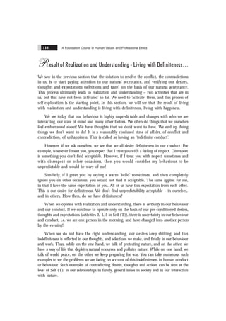 A Foundation Course in Human Values and Professional Ethics
110
Result of Realization and Understanding - Living with Definiteness
We saw in the previous section that the solution to resolve the conflict, the contradictions
in us, is to start paying attention to our natural acceptance, and verifying our desires,
thoughts and expectations (selections and taste) on the basis of our natural acceptance.
This process ultimately leads to realization and understanding – two activities that are in
us, but that have not been ‘activated’ so far. We need to ‘activate’ them, and this process of
self-exploration is the starting point. In this section, we will see that the result of living
with realization and understanding is living with definiteness, living with happiness.
We see today that our behaviour is highly unpredictable and changes with who we are
interacting, our state of mind and many other factors. We often do things that we ourselves
feel embarrassed about! We have thoughts that we don’t want to have. We end up doing
things we don’t want to do! It is a reasonably confused state of affairs, of conflict and
contradiction, of unhappiness. This is called as having an ‘indefinite conduct’.
However, if we ask ourselves, we see that we all desire definiteness in our conduct. For
example, whenever I meet you, you expect that I treat you with a feeling of respect. Disrespect
is something you don’t find acceptable. However, if I treat you with respect sometimes and
with disrespect on other occasions, then you would consider my behaviour to be
unpredictable and would be wary of me!
Similarly, if I greet you by saying a warm ‘hello’ sometimes, and then completely
ignore you on other occasions, you would not find it acceptable. The same applies for me,
in that I have the same expectation of you. All of us have this expectation from each other.
This is our desire for definiteness. We don’t find unpredictability acceptable – in ourselves,
and in others. How then, do we have definiteness?
When we operate with realization and understanding, there is certainty in our behaviour
and our conduct. If we continue to operate only on the basis of our pre-conditioned desires,
thoughts and expectations (activities 3, 4, 5 in Self (‘I’)), there is uncertainty in our behaviour
and conduct, i.e. we are one person in the morning, and have changed into another person
by the evening!
When we do not have the right understanding, our desires keep shifting, and this
indefiniteness is reflected in our thoughts, and selections we make, and finally in our behaviour
and work. Thus, while on the one hand, we talk of protecting nature, and on the other, we
have a way of life that depletes natural resources and pollutes nature. While on one hand, we
talk of world peace, on the other we keep preparing for war. You can take numerous such
examples to see the problems we are facing on account of this indefiniteness in human conduct
or behaviour. Such examples of contradicting desires, thoughts and actions can be seen at the
level of Self (‘I’), in our relationships in family, general issues in society and in our interaction
with nature.
 