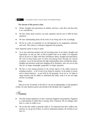 A Foundation Course in Human Values and Professional Ethics
114
The outcome of this process is thus:
l Desires, thoughts and expectations are definite, and have a clear flow, and thus there
is no contradiction.
l We have clarity about ourselves, our basic aspiration and the way to fulfil the basic
aspiration.
l We have understanding about all the levels of our living and we live accordingly.
l We live in a state of svatantratã, we are self-organized in our imagination, behaviour
and work. This results in continuous happiness and prosperity.
Some important points to keep in mind:
l As we start observing ourselves and start becoming aware of our desires, thoughts and
expectations, we may not ‘like’ or find acceptable what we see within. It is important
that we do not try to ‘fight’ with these contradictory desires, thoughts and expectations.
We need to keep being aware of them and passing them through our natural
acceptance. As we do this and have the right understanding, these contradictory desires,
thoughts and selections would start dropping off by themselves, since one can see that
they are no longer meaningful, purposeful, no longer important.
l We have to start paying attention to the various aspects of the reality around us
including ourselves – at all 4 levels of our living (in ourselves, in the family, in society
and in nature/existence) - as put forth by the proposals. As we do so, we begin to
equip ourselves with the ability to understand this reality, verify it in our own right
and live accordingly.
Note:
There are in all, 10 activities, in the Self (‘I’). For ease of understanding, we only discussed 5
of these. For more details on powers and activities of the self please refer to appendix-1.
Summary
l The basic human aspiration is to have continuous happiness and prosperity. Happiness
is a state/situation in which there is synergy, there is harmony. We are unhappy when
there is a state of conflict in us.
l We see that this conflict is primarily inside us. To understand why these conflicts arise
and how we can get rid of them, we need to understand ourselves, the activities in our
Self (‘I’).
 