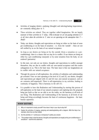 Harmony in the Self ('I') – Understanding Myself 115
l Activities of imaging (desire), analysing (thought) and selecting/tasting (expectation),
are constantly taking place in ‘I’.
l These activities are related. They are together called Imagination. We are largely
unaware of these activities in ‘I’ today. (This is because we are not paying attention to ‘I’
at all, leave alone the activities in ‘I’, since we are operating on the assumption that ‘I’ =
Body!)
l Today, our desires, thoughts and expectations are being set either on the basis of some
pre-conditioning or on the basis of sensation – i.e. from the ‘outside’ – these are not
self verified by us on the basis of our natural acceptance.
l As long as our desires are being set by the outside (from a sensation or a pre-
conditioning), there is a chance that we may be in conflict. If our desires are being set
either by a pre-conditioning (manyatã), or by some sensation from the body, we are
enslaved (partantra).
l In this state, not only are our desires, thoughts and expectations in conflict amongst
themselves, they are also in conflict with our own natural acceptance and this creates
unhappiness in us. This is the basic issue. The basic issue is that our imaginations are
in conflict with our natural acceptance:
l Through the process of self-exploration, the activities of realization and understanding
get activated. Once we start operating at the level of [1] and [2], our desires, thoughts
and expectations get aligned with [1] and [2] (our own natural acceptance), and we
are svatantra (self-organized). There is self-organization in my activities, leading to
continuity of happiness. This is harmony in the self (‘I’).
l It is possible to have this Realization and Understanding by starting this process of
self-exploration on the basis of our natural acceptance and exploring into the proposals
being put forth so that we are able to see the reality, see the harmony at all levels of
our living. This Realization and Understanding of the harmony at all levels of our
being and living accordingly becomes the basis of continuous happiness - the basic
human aspiration.
REVIEW QUESTIONS
1. Why is it important to study yourself? How does it help in your day-to-day life?
2. Explain the activities of imaging, analyzing and selecting/tasting with a diagram. With the help of an
example, show how are they related.
3. Are the activities in ‘I’ continuous or temporary? Justify your answer.
4. “The problem today is that the desires, thoughts and expectations are largely set by pre-conditionings or
sensations” - examine this statement. Contd...
 