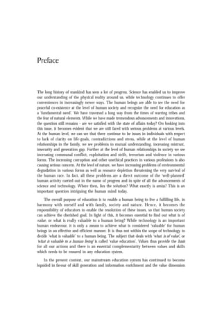 Preface
The long history of mankind has seen a lot of progress. Science has enabled us to improve
our understanding of the physical reality around us, while technology continues to offer
conveniences in increasingly newer ways. The human beings are able to see the need for
peaceful co-existence at the level of human society and recognize the need for education as
a ‘fundamental need’. We have traversed a long way from the times of warring tribes and
the fear of natural elements. While we have made tremendous advancements and innovations,
the question still remains - are we satisfied with the state of affairs today? On looking into
this issue, it becomes evident that we are still faced with serious problems at various levels.
At the human level, we can see that there continue to be issues in individuals with respect
to lack of clarity on life-goals, contradictions and stress, while at the level of human
relationships in the family, we see problems in mutual understanding, increasing mistrust,
insecurity and generation gap. Further at the level of human relationships in society we see
increasing communal conflict, exploitation and strife, terrorism and violence in various
forms. The increasing corruption and other unethical practices in various professions is also
causing serious concern. At the level of nature, we have increasing problems of environmental
degradation in various forms as well as resource depletion threatening the very survival of
the human race. In fact, all these problems are a direct outcome of the ‘well-planned’
human activity carried out in the name of progress and in spite of all the advancements of
science and technology. Where then, lies the solution? What exactly is amiss? This is an
important question intriguing the human mind today.
The overall purpose of education is to enable a human being to live a fulfilling life, in
harmony with oneself and with family, society and nature. Hence, it becomes the
responsibility of educators to enable the resolution of these issues, so that human society
can achieve the cherished goal. In light of this, it becomes essential to find out what is of
value, or what is really valuable to a human being? While technology is an important
human endeavour, it is only a means to achieve what is considered ‘valuable’ for human
beings in an effective and efficient manner. It is thus not within the scope of technology to
decide ‘what is valuable’ to a human being. The subject that deals with ‘what is of value’, or
‘what is valuable to a human being’ is called ‘value education’. Values thus provide the basis
for all our actions and there is an essential complementarity between values and skills
which needs to be ensured in any education system.
In the present context, our mainstream education system has continued to become
lopsided in favour of skill generation and information enrichment and the value dimension
 