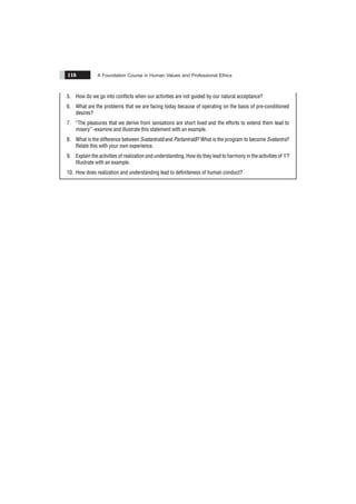 A Foundation Course in Human Values and Professional Ethics
116
5. How do we go into conflicts when our activities are not guided by our natural acceptance?
6. What are the problems that we are facing today because of operating on the basis of pre-conditioned
desires?
7. “The pleasures that we derive from sensations are short lived and the efforts to extend them lead to
misery” -examine and illustrate this statement with an example.
8. What is the difference between Svatantratã and Partantratã? What is the program to become Svatantra?
Relate this with your own experience.
9. Explain the activities of realization and understanding. How do they lead to harmony in the activities of ‘I’?
Illustrate with an example.
10. How does realization and understanding lead to definiteness of human conduct?
 