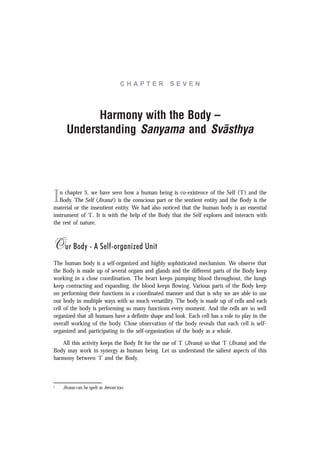 C H A P T E R S E V E N
Harmony with the Body –
Understanding Sanyama and Svãsthya
In chapter 5, we have seen how a human being is co-existence of the Self (‘I’) and the
Body. The Self (Jïvana1
) is the conscious part or the sentient entity and the Body is the
material or the insentient entity. We had also noticed that the human body is an essential
instrument of ‘I’. It is with the help of the Body that the Self explores and interacts with
the rest of nature.
Our Body - A Self-organized Unit
The human body is a self-organized and highly sophisticated mechanism. We observe that
the Body is made up of several organs and glands and the different parts of the Body keep
working in a close coordination. The heart keeps pumping blood throughout, the lungs
keep contracting and expanding, the blood keeps flowing. Various parts of the Body keep
on performing their functions in a coordinated manner and that is why we are able to use
our body in multiple ways with so much versatility. The body is made up of cells and each
cell of the body is performing so many functions every moment. And the cells are so well
organized that all humans have a definite shape and look. Each cell has a role to play in the
overall working of the body. Close observation of the body reveals that each cell is self-
organized and participating in the self-organization of the body as a whole.
All this activity keeps the Body fit for the use of ‘I’ (Jïvana) so that ‘I’ (Jïvana) and the
Body may work in synergy as human being. Let us understand the salient aspects of this
harmony between ‘I’ and the Body.
1
Jïvana can be spelt as Jeevan too.
 