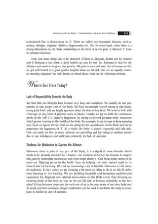 Harmony with the Body – Understanding Sanyam and Svãsthya 119
accentuated due to disharmony in ‘I’. These are called psychosomatic diseases, such as
asthma, allergies, migraine, diabetes, hypertension etc. On the other hand, when there is a
strong disturbance in the Body manifesting in the form of severe pain, it distracts ‘I’ from
its normal functions.
Now, one more thing can to be observed. If there is Sanyama, health can be ensured
and if Sanyama is not there, a good health can also be lost. So, Sanyama is vital for the
Svãsthya and needs to be given due priority. We plan to earn and save a lot of money so that
we get well treated in a good quality hospital when we fall sick. But are we equally serious
in ensuring Sanyama? We will discuss in detail about these in the following sections.
What is Our State Today?
Lack of Responsibility Towards the Body
We find that our lifestyles have become very busy and unnatural. We usually do not give
priority to take proper care of the body. We have increasingly started eating at odd hours,
eating junk food, and are largely ignorant about the state of our body. We tend to look with
contempt on any kind of physical work or labour. Usually we try to fulfil the continuous
needs of the Self (‘I’), namely happiness, by trying to extend pleasant body sensations
which proves contrary to the health of the body. For example, in an attempt to keep enjoying
tasty food, we ignore the fact that we are eating for the nourishment of the Body and not to
perpetuate the happiness of ‘I’. As a result, the Body is abused repeatedly and falls sick.
One can easily see that so many ailments are prevailing and increasing in modern society
due to our indulgence and addictions primarily for lack of Sanyama.
Tendency for Medication to Supress the Ailment
Whenever there is pain in any part of the Body, it is a signal of some disorder which
needs to be properly attended to. However, our common tendency has become to supress
this pain by immediate medication and then forget about it. Our focus today seems to be
more on “fighting germs in the body” than on helping the body restore itself to its
natural state of harmony. We end up consuming a lot of harmful substances in the name
of medicines. In fact, today we are focusing a lot more on what to do if we fall ill rather
then learning to live healthy. We are building hospitals and inventing sophisticated
equipment for diagnosis and external intervention on the Body rather than focusing on
ensuring heath of the body so that we do not fall sick or become unhealthy in the first
place! It thus becomes important for each one of us to become aware of our own body and
its needs and how common, simple medication can be used to facilitate the body to come
back to health in case of ailments.
 