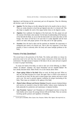 Harmony with the Body – Understanding Sanyam and Svãsthya 121
digesting it and throwing out the unnecessary part are all important. Thus the following
also become a part of our program:
l Ingestion: The first thing we do after taking the food in the mouth is that we chew it.
There are certain elements in food that get digested only after it is chewed well. This
also helps to simplify the work of the organs further down in the digestive system.
l Digestion: Once swallowed, the digestion of the food starts. For this, proper rest and
the exercise of the Body is also essential. On the basis of understanding of the harmony
of the Self with the Body, we can see that the food needs to be eaten only when we feel
hungry. The choice of food has to be such that it is easily digestible and the food
needs to be taken with proper posture of the body and in the right quantity.
l Excretion: Once the food is taken and the nutrients are absorbed, the unnecessary or
undigested part needs to be thrown out. This is also very important. If not done
properly, it starts to adversely affect the body and causes multiple problems in the
Body.
Protection of the Body (Sanrakshan
.a*)
The second issue is the protection of the Body. The clothes and shelter we choose for
protection need to be such that they ensure proper interaction of the body with the
environment. The right amount of exposure of the body to the air, water and sun is required
to ensure its proper functioning.
To ensure the heath of the Body, we need to take care of the following- (i) Ãhãra*-
Vihãra*, (ii) Shrama*- Vyãyãma*, (iii) Asana*-Pranãyãma* and (iv) Aus
.adhi-Chikitsã*. We
have already discussed about Ãhãra (Food), let us now discuss about others.
l Proper upkeep (Vihãra) of the Body: When we work, the Body gets tired. When we
take rest, the Body becomes fit to work. But again, there is a limit to the amount of
work and rest we need. We also need to ensure proper time, posture and ways to work
and to rest. We need to provide hygienic conditions for proper functioning of the
Body. These issues are included in the upkeep of the Body.
l Physical Labour (Shrama) and Exercise (Vyãyãma): Requisite amount of physical labour
and exercise are essential to keep the body healthy. Labour means employing the
body physically for production and maintenance of physical facilities.
l Asan-Pranãyãm: Yogãsana* and Pranãyãma are well-designed exercises to keep the
body healthy and to ensure the synergy between Self and the Body. These are exercises
involving specific postures and regulation of breathing.
* Can be spelt as Sanrakshan, Shran, Vyayam, Asan, Pranayam, Chikitsa, Vihar, Yogasan, Ahar respectively too.
 