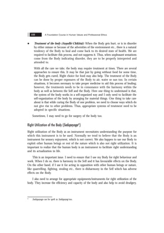 A Foundation Course in Human Values and Professional Ethics
122
l Treatment of the body (Aus
.adhi-Chikitsã): When the Body gets hurt, or is in disorder
by either misuse or because of the adversities of the environment etc., there is a natural
tendency of the Body to heal and come back to its desired state of health. We are
required to facilitate this process, and not suppress it. Thus, when unpleasant sensations
come from the Body indicating disorder, they are to be properly interpreted and
attended to.
With all the care we take, the body may require treatment at times. There are several
approaches to ensure this. It may be that just by going without food for some time,
the Body gets cured. Right choice for food may also help. The treatment of the Body
can be done by proper exposures of the Body to air, water or sun too. In certain
situations, it becomes necessary to take proper medicine to aid this process of healing;
however, the treatments needs to be in consonance with the harmony within the
body as well as between the Self and the Body. Here one thing to understand is that,
the system of the body works in a self-organized way and I only need to facilitate the
self-organization of the body by arranging for material things. One thing to take care
about is that while curing the Body of one problem, we need to choose ways which do
not give rise to other problems. Thus, appropriate systems of treatment need to be
adopted in specific situations.
Sometimes, I may need to go for surgery of the body too.
Right Utilization of the Body (Sadupayoga*)
Right utilization of the Body as an instrument necessitates understanding the purpose for
which this instrument is to be used. Normally we tend to believe that the Body is an
instrument for sensory enjoyment, which is not correct. We also happen to use our Body to
exploit other human beings or rest of the nature which is also not right utilization. It is
important to realize that the human body is an instrument to facilitate right understanding
and its actualization in life.
This is an important issue. I need to ensure that I use my Body for right behaviour and
work. When I do so, there is harmony in the Self and it has favourable effects on the Body.
On the other hand, if I use it for acting in opposition with other human beings or nature,
like quarrelling, fighting, stealing etc., there is disharmony in the Self which has adverse
effects on the Body.
I also need to arrange for appropriate equipments/instruments for right utilization of the
body. They increase the efficiency and capacity of the body and also help to avoid drudgery.
* Sadupayoga can be spelt as Sadupayog too.
 