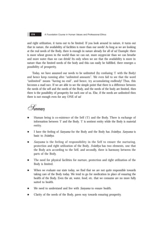A Foundation Course in Human Values and Professional Ethics
124
and right utilization, it turns out to be limited. If you look around in nature, it turns out
that in nature, the availability of facilities is more than our needs! As long as we are looking
at the real needs of the Body, there is enough in nature already for all of us! Example: there
is more wheat grown in the world than we can eat, more oxygen/air than we can breathe
and more water than we can drink! Its only when we see that the availability is more in
nature than the limited needs of the body and this can easily be fulfilled, there emerges a
possibility of prosperity.
Today, we have assumed our needs to be unlimited (by confusing ‘I’ with the Body)
and hence keep running after “unlimited amounts”. We even fail to see that the word
“unlimited” means “having no end”, and hence, try accumulating endlessly! Thus, this
becomes a mad race. If we are able to see the simple point that there is a difference between
the needs of the self and the needs of the Body, and the needs of the body are limited, then
there is the possibility of prosperity for each one of us. Else, if the needs are unlimited then
there is not enough even for any ONE of us!
Summary
l Human being is co-existence of the Self (‘I’) and the Body. There is exchange of
information between ‘I’ and the Body. ‘I’ is sentient entity while the Body is material
entity.
l I have the feeling of Sanyama for the Body and the Body has Svãsthya. Sanyama is
basic to Svãsthya.
l Sanyama is the feeling of responsibility in the Self to ensure the nurturing,
protection and right utilization of the Body. Svãsthya has two elements, one that
the Body acts according to the Self, and secondly, there is harmony between the
parts of the Body.
l The need for physical facilities for nurture, protection and right utilization of the
Body is limited.
l When we evaluate our state today, we find that we are not quite responsible towards
taking care of the Body today. We tend to go for medication in place of ensuring the
health of the Body. Even the air, water, food, etc. that we consume are no more fully
suited to health.
l We need to understand and live with Sanyama to ensure health.
l Clarity of the needs of the Body, paves way towards ensuring prosperity.
 