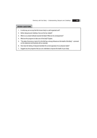 Harmony with the Body – Understanding Sanyam and Svãsthya 125
REVIEW QUESTIONS
1. In what way can we say that the human body is a self-organized unit?
2. Define Sanyama and Svãsthya. How are the two related?
3. What is our present attitude towards the Body? What are its consequences?
4. What are the programs to take care of the body? Explain.
5. “The state of harmony or lack of it in the Self has a strong influence on the health of the Body” - comment
on this statement and illustrate with an example.
6. How does the feeling of Sanyama facilitate the correct appraisal of our physical needs?
7. Suggest any two programs that you can undertake to improve the health of your body.
 