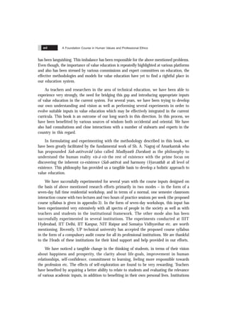 A Foundation Course in Human Values and Professional Ethics
xvi
has been languishing. This imbalance has been responsible for the above mentioned problems.
Even though, the importance of value education is repeatedly highlighted at various platforms
and also has been stressed by various commissions and expert committees on education, the
effective methodologies and models for value education have yet to find a rightful place in
our education system.
As teachers and researchers in the area of technical education, we have been able to
experience very strongly, the need for bridging this gap and introducing appropriate inputs
of value education in the current system. For several years, we have been trying to develop
our own understanding and vision as well as performing several experiments in order to
evolve suitable inputs in value education which may be effectively integrated in the current
curricula. This book is an outcome of our long search in this direction. In this process, we
have been benefitted by various sources of wisdom both occidental and oriental. We have
also had consultations and close interactions with a number of stalwarts and experts in the
country in this regard.
In formulating and experimenting with the methodology described in this book, we
have been greatly facilitated by the fundamental work of Sh. A. Nagraj of Amarkantak who
has propounded Sah-astitvavãd (also called Madhyasth Darshan) as the philosophy to
understand the human reality vis-á-vis the rest of existence with the prime focus on
discovering the inherent co-existence (Sah-astitva) and harmony (Vyavasthã) at all level of
existence. This philosophy has provided us a tangible basis to develop a holistic approach to
value education.
We have successfully experimented for several years with the course inputs designed on
the basis of above mentioned research efforts primarily in two modes – in the form of a
seven-day full time residential workshop, and in terms of a normal, one semester classroom
interaction course with two lectures and two hours of practice sessions per week (the proposed
course syllabus is given in appendix-3). In the form of seven-day workshops, this input has
been experimented very extensively with all spectra of people in the society as well as with
teachers and students in the institutional framework. The other mode also has been
successfully experimented in several institutions. The experiments conducted at IIIT
Hyderabad, IIT Delhi, IIT Kanpur, NIT Raipur and Somaiya Vidhyavihar etc. are worth
mentioning. Recently, UP technical university has accepted the proposed course syllabus
in the form of a compulsory audit course for all its professional institutions. We are thankful
to the Heads of these institutions for their kind support and help provided in our efforts.
We have noticed a tangible change in the thinking of students, in terms of their vision
about happiness and prosperity, the clarity about life-goals, improvement in human
relationships, self-confidence, commitment to learning, feeling more responsible towards
the profession etc. The effects of self-exploration are found to be very rewarding. Teachers
have benefited by acquiring a better ability to relate to students and evaluating the relevance
of various academic inputs, in addition to benefiting in their own personal lives. Institutions
 