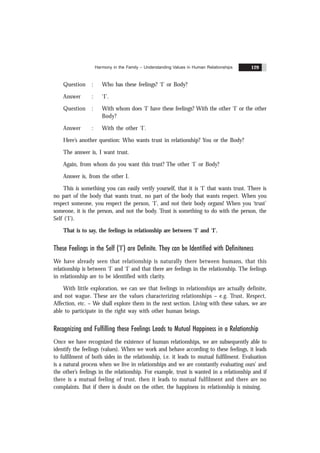 Harmony in the Family – Understanding Values in Human Relationships 129
Question : Who has these feelings? ‘I’ or Body?
Answer : ‘I’.
Question : With whom does ‘I’ have these feelings? With the other ‘I’ or the other
Body?
Answer : With the other ‘I’.
Here’s another question: Who wants trust in relationship? You or the Body?
The answer is, I want trust.
Again, from whom do you want this trust? The other ‘I’ or Body?
Answer is, from the other I.
This is something you can easily verify yourself, that it is ‘I’ that wants trust. There is
no part of the body that wants trust, no part of the body that wants respect. When you
respect someone, you respect the person, ‘I’, and not their body organs! When you ‘trust’
someone, it is the person, and not the body. Trust is something to do with the person, the
Self (‘I’).
That is to say, the feelings in relationship are between ‘I’ and ‘I’.
These Feelings in the Self (‘I’) are Definite. They can be Identified with Definiteness
We have already seen that relationship is naturally there between humans, that this
relationship is between ‘I’ and ‘I’ and that there are feelings in the relationship. The feelings
in relationship are to be identified with clarity.
With little exploration, we can see that feelings in relationships are actually definite,
and not wague. These are the values characterizing relationships – e.g. Trust, Respect,
Affection, etc. – We shall explore them in the next section. Living with these values, we are
able to participate in the right way with other human beings.
Recognizing and Fulfilling these Feelings Leads to Mutual Happiness in a Relationship
Once we have recognized the existence of human relationships, we are subsequently able to
identify the feelings (values). When we work and behave according to these feelings, it leads
to fulfilment of both sides in the relationship, i.e. it leads to mutual fulfilment. Evaluation
is a natural process when we live in relationships and we are constantly evaluating ours’ and
the other’s feelings in the relationship. For example, trust is wanted in a relationship and if
there is a mutual feeling of trust, then it leads to mutual fulfilment and there are no
complaints. But if there is doubt on the other, the happiness in relationship is missing.
 