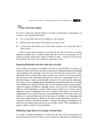 Harmony in the Family – Understanding Values in Human Relationships 131
What is the State Today?
We need to evaluate for ourselves whether we are able to ensure justice in relationships. Let
us answer a few questions listed below:
l Do we want justice only on few occasions or every moment?
l Will the justice get ensured in the family or in courts of law?
l In how many relationships and on how many occasions, are we presently able to
ensure justice?
These are quite relevant questions in our daily life. We tend to feel that we are being
subjected to injustice. But, we seldom evaluate how just we are in our interactions. We see
partition of houses, family feuds, enmity in relations so often… All these are the outcome
of the injustice that starts in the relations at some point of time.
Recognizing Relationships with others based only on the Body
We are unable to see ourselves as co-existence of the Self (‘I’) and the Body. As a result, we see
ourselves as a body and we also see the other as a body and we subsequently reduce our relationships
and the feelings in the relationship to the level of our body. We tend to assume that we have
relationship with our blood-related family members only. However, this wrong evaluation
does not mean that the relationship with others is no more there. Consequently, when we are
faced with stranger, it makes us uncomfortable. However, if we are able to see the relationship,
then it puts us at ease. Struggling against relationships only increases the problem for us, it increases
the contradiction in us. We are at ease only when we are in accordance with our natural acceptance,
which is to recognize and fulfil our relationship with one, many and in fact, every human being.
When we see the relationship, we accept it. When we are not able to see it, we have a sense of
opposition or lack of belongingness. We can see evidence of this today in our families and
neighbourhoods. Try to observe how you see the relationship when a fresh student enters your
institute, or a newly-wed bride enters the in-laws’ house. Our ability to see relationships with
other human beings depends on whether we are able to see the relationship at the level of ‘I’.
At this level, slowly you will find that nobody is a stranger. The feelings in relationship are the
same with every human being, only that we are not aware of them. This is something we are
going to explore in detail as we proceed further.
Relationships largely based on the Exchange of Physical Goods
As a result of mistaken assumption of us being only the body and the relationship with
others being only at the level of body, we have reduced our expectations in relationships to
 