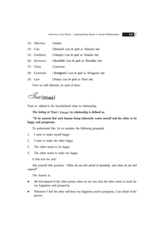 Harmony in the Family – Understanding Values in Human Relationships 133
(3) Affection (Sneha)
(4) Care (Mamatã) (can be spelt as ‘Mamata’ too)
(5) Guidance (Vãtsalya) (can be spelt as ‘Vatsalya’ too)
(6) Reverence (Shraddhã) (can be spelt as ‘Shraddha’ too)
(7) Glory (Guarava)
(8) Gratitude ( Kritagyatã ) (can be spelt as ‘Kritagyata’ too)
(9) Love (Prema) (can be spelt as ‘Prem’ too)
Now we will elaborate on each of these.
Trust ( %
Visvãsa)
Trust or vishwãs is the foundational value in relationship.
The feeling of Trust (Visvãsa ) in relationship is defined as:
“To be assured that each human being inherently wants oneself and the other to be
happy and prosperous.
To understand this, let us examine the following proposals:
1. I want to make myself happy
2. I want to make the other happy
3. The other wants to be happy
4. The other wants to make me happy
Is this true for you?
Ask yourself this question: “When do you feel afraid of somebody, and when do you feel
assured?
The Answer is:
l We feel assured of the other person when we are sure that the other wants to work for
my happiness and prosperity.
l Whenever I feel the other will deny my happiness and/or prosperity, I am afraid of the
person.
 