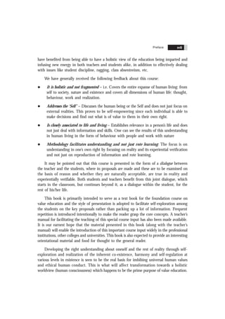 Contents xvii
have benefited from being able to have a holistic view of the education being imparted and
infusing new energy in both teachers and students alike, in addition to effectively dealing
with issues like student discipline, ragging, class absenteeism, etc.
We have generally received the following feedback about this course:
l It is holistic and not fragmented – i.e. Covers the entire expanse of human living: from
self to society, nature and existence and covers all dimensions of human life: thought,
behaviour, work and realization.
l Addresses the ‘Self’ – Discusses the human being or the Self and does not just focus on
external realities. This proves to be self-empowering since each individual is able to
make decisions and find out what is of value to them in their own right.
l Is closely associated to life and living – Establishes relevance in a person’s life and does
not just deal with information and skills. One can see the results of this understanding
in human living in the form of behaviour with people and work with nature
l Methodology facilitates understanding and not just rote learning: The focus is on
understanding in one’s own right by focusing on reality and its experiential verification
and not just on reproduction of information and rote learning.
It may be pointed out that this course is presented in the form of a dialogue between
the teacher and the students, where in proposals are made and these are to be examined on
the basis of reason and whether they are naturally acceptable, are true in reality and
experientially verifiable. Both students and teachers benefit from this joint dialogue, which
starts in the classroom, but continues beyond it, as a dialogue within the student, for the
rest of his/her life.
This book is primarily intended to serve as a text book for the foundation course on
value education and the style of presentation is adopted to facilitate self-exploration among
the students on the key proposals rather than packing up a lot of information. Frequent
repetition is introduced intentionally to make the reader grasp the core concepts. A teacher’s
manual for facilitating the teaching of this special course input has also been made available.
It is our earnest hope that the material presented in this book (along with the teacher’s
manual) will enable the introduction of this important course input widely in the professional
institutions, other colleges and universities. This book is also expected to provide an interesting
orientational material and food for thought to the general reader.
Developing the right understanding about oneself and the rest of reality through self-
exploration and realization of the inherent co-existence, harmony and self-regulation at
various levels in existence is seen to be the real basis for imbibing universal human values
and ethical human conduct. This is what will affect transformation towards a holistic
worldview (human consciousness) which happens to be the prime purpose of value education.
Preface xvii
 