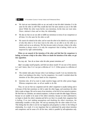 A Foundation Course in Human Values and Professional Ethics
136
l We trust our own intention while we are not ready to trust the other’s intention. It is the
same for the other as well! They would also have the same answers as you to the table
above! While the other trusts his/her own intentions, he/she does not trust mine.
Hence, mistrust is born and we deny the relationship.
l We also see that we are not able to fulfill our intentions in terms of our competence at
all times. It is the same for the other as well.
l We want to be related to the other, and we want the other to be related to us, irrespective
of who this other is. If we have trust in the other, we are able to see the other as a
relative and not as an adversary. We then become ready to become a help to the other.
Intention is always correct; it is only the competence that is lacking, which can be
improved by right understanding.
When we are assured of the intention of the other and find that the competence is
lacking, we become a help to the other. When we doubt the intention of the other, we get
into opposition.
You may ask, “how do we know what the other person’s intentions are?”
Ans: I can judge myself properly, and find out about myself. If I am sure of the answers
to 1 and 2 above, then 3 & 4 are just a reflection of 1 & 2. (Other person is a reflection of
me)
l The mistake takes place because when I am looking at myself, I see my intention but,
when I am looking at the other, I see his competence. As a result I conclude about the
intention of the other person based on his competence.
l Intention wise, all of us want to make ourselves happy and the other person happy.
Whereas competence-wise, we all are unable to do this.
Thus, we can see that our competence and the other’s competence is usually lacking and it
is because of this that sometimes we fail to make the other happy, and sometimes the other
fails to make us happy. We can be aware of our intention, at the level of our natural acceptance.
We find that our intention, our natural acceptance, is always to make the other happy. However,
because we are unable to be aware of the other’s intention, because we don’t understand it,
we begin to doubt the other’s intention and fail to see that it is actually their competence that
is lacking. If we start making assumptions and doubting the other’s intentions, the
relationship crumbles at that point. We end up assuming that the other wishes ill of me.
This feeling that the other is not for my happiness and prosperity is a blow to the feeling of
relationship. As a result, it is very important that we understand the point about intention
and competence and be aware of it all the time, which is possible by self-exploration only.
 