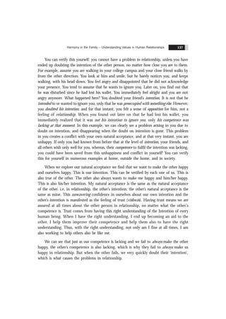 Harmony in the Family – Understanding Values in Human Relationships 137
You can verify this yourself: you cannot have a problem in relationship, unless you have
ended up doubting the intention of the other person, no matter how close you are to them.
For example, assume you are walking in your college campus and your close friend walks by
from the other direction. You look at him and smile, but he barely notices you, and keeps
walking, with his head down. You feel angry and disappointed that he did not acknowledge
your presence. You tend to assume that he wants to ignore you. Later on, you find out that
he was disturbed since he had lost his wallet. You immediately feel alright and you are not
angry anymore. What happened here? You doubted your friend’s intention. It is not that he
intended to or wanted to ignore you, only that he was preoccupied with something else. However,
you doubted his intention, and for that instant, you felt a sense of opposition for him, not a
feeling of relationship. When you found out later on that he had lost his wallet, you
immediately realized that it was not his intention to ignore you, only his competence was
lacking at that moment. In this example, we can clearly see a problem arising in you due to
doubt on intention, and disappearing when the doubt on intention is gone. This problem
in you creates a conflict with your own natural acceptance, and at that very instant, you are
unhappy. If only you had known from before that at the level of intention, your friends, and
all others wish only well for you, whereas, their competence to fulfil the intention was lacking,
you could have been saved from this unhappiness and conflict in yourself! You can verify
this for yourself in numerous examples at home, outside the home, and in society.
When we explore our natural acceptance we find that we want to make the other happy
and ourselves happy. This is our intention. This can be verified by each one of us. This is
also true of the other. The other also always wants to make me happy and him/her happy.
This is also his/her intention. My natural acceptance is the same as the natural acceptance
of the other. i.e. in relationship, the other’s intention, the other’s natural acceptance is the
same as mine. This unwavering confidence in ourselves about our own intention and the
other’s intention is manifested as the feeling of trust (vishwãs). Having trust means we are
assured at all times about the other person in relationship, no matter what the other's
competence is. Trust comes from having this right understanding of the Intention of every
human being. When I have the right understanding, I end up becoming an aid to the
other. I help them improve their competence and help them also to have the right
understanding. Thus, with the right understanding, not only am I fine at all times, I am
also working to help others also be like me.
We can see that just as our competence is lacking and we fail to always make the other
happy, the other’s competence is also lacking, which is why they fail to always make us
happy in relationship. But when the other fails, we very quickly doubt their ‘intention’,
which is what causes the problems in relationship.
 