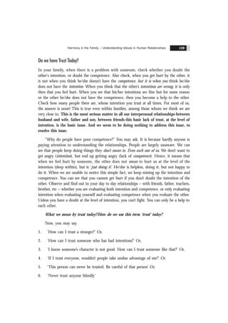 Harmony in the Family – Understanding Values in Human Relationships 139
Do we have Trust Today?
In your family, when there is a problem with someone, check whether you doubt the
other's intention, or doubt the competence. Also check, when you get hurt by the other, it
is not when you think he/she doesn’t have the competence, but it is when you think he/she
does not have the intention. When you think that the other’s intentions are wrong, it is only
then that you feel hurt. When you see that his/her intentions are fine but for some reason
or the other he/she does not have the competence, then you become a help to the other.
Check how many people there are, whose intention you trust at all times. For most of us,
the answer is none! This is true even within families, among those whom we think we are
very close to. This is the most serious matter in all our interpersonal relationships-between
husband and wife, father and son, between friends-this basic lack of trust, at the level of
intention, is the basic issue. And we seem to be doing nothing to address this issue, to
resolve this issue.
“Why do people have poor competence?” You may ask. It is because hardly anyone is
paying attention to understanding the relationships. People are largely unaware. We can
see that people keep doing things they don’t mean to. Even each one of us. We don’t want to
get angry (intention), but end up getting angry (lack of competence). Hence, it means that
when we feel hurt by someone, the other does not mean to hurt us at the level of the
intention (deep within), but is ‘just doing it’. He/she is helpless, doing it, but not happy to
do it. When we are unable to notice this simple fact, we keep mixing up the intention and
competence. You can see that you cannot get hurt if you don’t doubt the intention of the
other. Observe and find out in your day to day relationships – with friends, father, teachers,
brother, etc – whether you are evaluating both intention and competence, or only evaluating
intention when evaluating yourself and evaluating competence when you evaluate the other.
Unless you have a doubt at the level of intention, you can’t fight. You can only be a help to
each other.
What we mean by trust today?/How do we use this term ‘trust’ today?
Now, you may say,
1. ‘How can I trust a stranger?’ Or,
2. ‘How can I trust someone who has bad intentions?’ Or,
3. ‘I know someone’s character is not good. How can I trust someone like that?’ Or,
4. ‘If I trust everyone, wouldn’t people take undue advantage of me?’ Or
5. ‘This person can never be trusted. Be careful of that person’ Or,
6. ‘Never trust anyone blindly’
 
