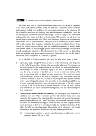 A Foundation Course in Human Values and Professional Ethics
140
We use the word ‘trust’ in a slightly different sense today, to do with the lack of competence
of the person, and not their intention. Today, we don’t make a distinction between intention
and competence (or lack of it), and hence, we are not paying attention to the intention at all,
due to which the word trust gets used only at the level of competence (or lack of it). Hence, we
are not saying you should ‘trust someone unknowingly’. All we are saying is, you need to first
understand the other person at the level of their intention. When you do, you will have trust,
you will have the assurance in the other. Then, at the minimum, the person, or the relationship
cannot be the cause of your unhappiness. Having this trust on intention, you can then interact
with people, evaluate their competence and make the program accordingly. Hence, if you
come across someone that you feel may harm you (is lacking in competence to actualize his/her
own intention, which is to make you happy), you can take a decision accordingly, which could be
towards managing the situation by defending yourself, etc. In this process, you don’t end up
feeling any opposition to the person, since you don’t doubt their intention. You can also work to
improve the other's competence at a later time, if possible.
Let us take each of 6 statements above and clarify the point we are trying to make:
1. ‘How can I trust a stranger’?: If you are able to see the relationship with the person
at the level of ‘I’, you will see that the other person also is like you. The other person
has natural acceptance for the same things as you. He/she too wants to make himself/
herself happy, and wants to make you happy at the level of his intention, just as
you. But he/she is unaware of this fact, just as you are or have been. Hence, he/she
may be interacting with you based on your competence. If we interact with or
evaluate the other person at the level of competence only, then there cannot be
continuity of trust. In this case, we end up doubting the other person, and this
causes a sense of opposition in us. Since opposition is not naturally acceptable to us,
it creates a contradiction in us. Hence, the way out is to relate to the other person,
to be able to see that at the level of natural acceptance, we are the same. We can
then interact with the person based on their competence, and also help them improve
their competence.
2. ‘How can I trust someone who has bad intentions?’: We are using the word ‘intentions’ in
a different sense here. When we normally use the word ‘intention’ today, we are only
considering the ‘competence’ (or rather lack of it), and not the real intention. For example:
someone may be plotting to rob a house. We may say ‘he wants to rob my house’. Actually,
the person has assumed that robbing your house will make him fulfil his physical needs
and be prosperous, at the level of his desires, thoughts and expectations (selections). If the
robber checks his own natural acceptance, if he sees what it is he truly wants – it is to make
himself happy and prosperous. But he ends up doing something else because:
(a) He has not paid attention to his own natural acceptance at all (no one, even in
education, pointed this out to him)
 