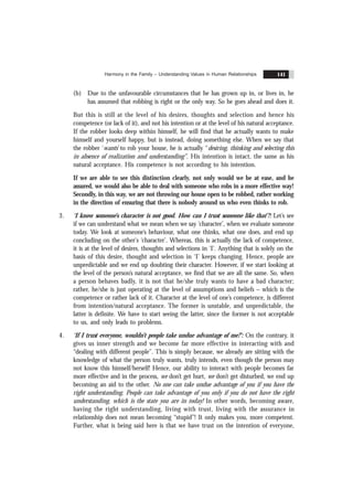 Harmony in the Family – Understanding Values in Human Relationships 141
(b) Due to the unfavourable circumstances that he has grown up in, or lives in, he
has assumed that robbing is right or the only way. So he goes ahead and does it.
But this is still at the level of his desires, thoughts and selection and hence his
competence (or lack of it), and not his intention or at the level of his natural acceptance.
If the robber looks deep within himself, he will find that he actually wants to make
himself and yourself happy, but is instead, doing something else. When we say that
the robber ‘wants’ to rob your house, he is actually “desiring, thinking and selecting this
in absence of realization and understanding”. His intention is intact, the same as his
natural acceptance. His competence is not according to his intention.
If we are able to see this distinction clearly, not only would we be at ease, and be
assured, we would also be able to deal with someone who robs in a more effective way!
Secondly, in this way, we are not throwing our house open to be robbed, rather working
in the direction of ensuring that there is nobody around us who even thinks to rob.
3. ‘I know someone’s character is not good. How can I trust someone like that’?: Let’s see
if we can understand what we mean when we say ‘character’, when we evaluate someone
today. We look at someone’s behaviour, what one thinks, what one does, and end up
concluding on the other's ‘character’. Whereas, this is actually the lack of competence,
it is at the level of desires, thoughts and selections in ‘I’. Anything that is solely on the
basis of this desire, thought and selection in ‘I’ keeps changing. Hence, people are
unpredictable and we end up doubting their character. However, if we start looking at
the level of the person’s natural acceptance, we find that we are all the same. So, when
a person behaves badly, it is not that he/she truly wants to have a bad character;
rather, he/she is just operating at the level of assumptions and beliefs – which is the
competence or rather lack of it. Character at the level of one’s competence, is different
from intention/natural acceptance. The former is unstable, and unpredictable, the
latter is definite. We have to start seeing the latter, since the former is not acceptable
to us, and only leads to problems.
4. ‘If I trust everyone, wouldn’t people take undue advantage of me?’: On the contrary, it
gives us inner strength and we become far more effective in interacting with and
“dealing with different people”. This is simply because, we already are sitting with the
knowledge of what the person truly wants, truly intends, even though the person may
not know this himself/herself! Hence, our ability to interact with people becomes far
more effective and in the process, we don’t get hurt, we don’t get disturbed, we end up
becoming an aid to the other. No one can take undue advantage of you if you have the
right understanding. People can take advantage of you only if you do not have the right
understanding, which is the state you are in today! In other words, becoming aware,
having the right understanding, living with trust, living with the assurance in
relationship does not mean becoming “stupid”! It only makes you, more competent.
Further, what is being said here is that we have trust on the intention of everyone,
 