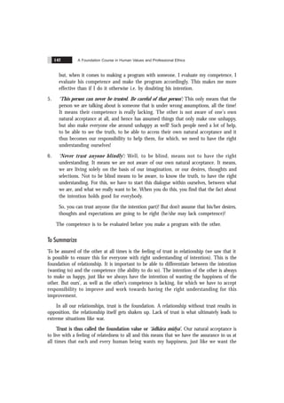 A Foundation Course in Human Values and Professional Ethics
142
but, when it comes to making a program with someone, I evaluate my competence, I
evaluate his competence and make the program accordingly. This makes me more
effective than if I do it otherwise i.e. by doubting his intention.
5. ‘This person can never be trusted. Be careful of that person’: This only means that the
person we are talking about is someone that is under wrong assumptions, all the time!
It means their competence is really lacking. The other is not aware of one's own
natural acceptance at all, and hence has assumed things that only make one unhappy,
but also make everyone else around unhappy as well! Such people need a lot of help,
to be able to see the truth, to be able to access their own natural acceptance and it
thus becomes our responsibility to help them, for which, we need to have the right
understanding ourselves!
6. ‘Never trust anyone blindly’: Well, to be blind, means not to have the right
understanding. It means we are not aware of our own natural acceptance. It means,
we are living solely on the basis of our imagination, or our desires, thoughts and
selections. Not to be blind means to be aware, to know the truth, to have the right
understanding. For this, we have to start this dialogue within ourselves, between what
we are, and what we really want to be. When you do this, you find that the fact about
the intention holds good for everybody.
So, you can trust anyone (for the intention part)! But don’t assume that his/her desires,
thoughts and expectations are going to be right (he/she may lack competence)!
The competence is to be evaluated before you make a program with the other.
To Summarize
To be assured of the other at all times is the feeling of trust in relationship (we saw that it
is possible to ensure this for everyone with right understanding of intention). This is the
foundation of relationship. It is important to be able to differentiate between the intention
(wanting to) and the competence (the ability to do so). The intention of the other is always
to make us happy, just like we always have the intention of wanting the happiness of the
other. But ours’, as well as the other’s competence is lacking, for which we have to accept
responsibility to improve and work towards having the right understanding for this
improvement.
In all our relationships, trust is the foundation. A relationship without trust results in
opposition, the relationship itself gets shaken up. Lack of trust is what ultimately leads to
extreme situations like war.
Trust is thus called the foundation value or ‘ãdhãra mülya’. Our natural acceptance is
to live with a feeling of relatedness to all and this means that we have the assurance in us at
all times that each and every human being wants my happiness, just like we want the
 
