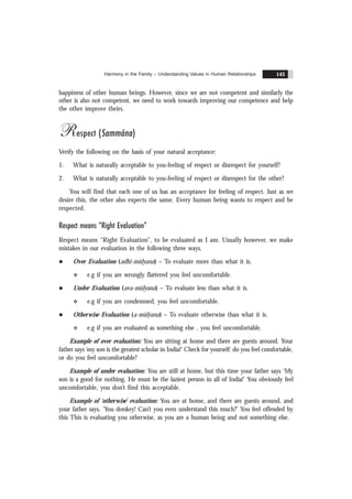 Harmony in the Family – Understanding Values in Human Relationships 143
happiness of other human beings. However, since we are not competent and similarly the
other is also not competent, we need to work towards improving our competence and help
the other improve theirs.
Respect (Sammãna)
Verify the following on the basis of your natural acceptance:
1. What is naturally acceptable to you-feeling of respect or disrespect for yourself?
2. What is naturally acceptable to you-feeling of respect or disrespect for the other?
You will find that each one of us has an acceptance for feeling of respect. Just as we
desire this, the other also expects the same. Every human being wants to respect and be
respected.
Respect means “Right Evaluation”
Respect means “Right Evaluation”, to be evaluated as I am. Usually however, we make
mistakes in our evaluation in the following three ways.
l Over Evaluation (adhi-mülyana) – To evaluate more than what it is.
v e.g if you are wrongly flattered you feel uncomfortable.
l Under Evaluation (ava-mülyana) – To evaluate less than what it is.
v e.g if you are condemned, you feel uncomfortable.
l Otherwise Evaluation (a-mülyana) – To evaluate otherwise than what it is.
v e.g if you are evaluated as something else , you feel uncomfortable.
Example of over evaluation: You are sitting at home and there are guests around. Your
father says ‘my son is the greatest scholar in India!’ Check for yourself: do you feel comfortable,
or do you feel uncomfortable?
Example of under evaluation: You are still at home, but this time your father says ‘My
son is a good for nothing. He must be the laziest person in all of India!’ You obviously feel
uncomfortable, you don’t find this acceptable.
Example of ‘otherwise’ evaluation: You are at home, and there are guests around, and
your father says, ‘You donkey! Can’t you even understand this much?’ You feel offended by
this This is evaluating you otherwise, as you are a human being and not something else.
 