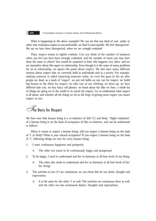 A Foundation Course in Human Values and Professional Ethics
144
What is happening in the above examples? We can see that any kind of over, under or
other-wise evaluation makes us uncomfortable, we find it unacceptable. We feel ‘disrespected’.
We say we have been disrespected, when we are wrongly evaluated.
Thus, respect means to rightly evaluate. Can you think of the number of instances
when you feel you have been wrongly evaluated, and the number of times you may have
done the same to others? You would be surprised to find, this happens very often, and we
are insensitive about this aspect in relationship. Even though it is the cause of many problems
for us in relationship, we ignore the point about respect. We also have many different
notions about respect that we currently hold as individuals and as a society. For example,
saluting someone is called respecting someone today, we even fire guns in the air after
people are dead, as a mark of ‘respect’, we put red bulbs on our cars for respect, we build
big houses in the thirst for respect, we take care of our clothing, we dress up, we have
different hair cuts, we buy fancy cell phones, we boast about the bike we have, a whole lot
of things are going on in the world or in search for respect. Let us understand what respect
is all about, and whether all the things we do in the hope of getting some respect can ensure
respect or not:
The Basis for Respect
We have seen that human being is a co-existence of Self (‘I’) and Body. “Right evaluation”
of a human being is on the basis of acceptance of this co-existence, and can be understood
as follows:
When it comes to respect a human being, will you respect a human being on the basis
of ‘I’ or Body? What is your natural acceptance? If you respect a human being on the basis
of ‘I’, following things are true for every human being-
1. I want continuous happiness and prosperity.
v The other too wants to be continuously happy and prosperous!
2. To be happy, I need to understand and live in harmony at all four levels of my living.
v The other also needs to understand and live in harmony at all four levels of his/
her living!
3. The activities in me (‘I’) are continuous, we can check this for our desire, thought and
expectation.
v It is the same for the other ‘I’ as well. The activities are continuous there as well,
and the other too has continuous desires, thoughts and expectations.
 