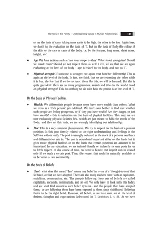 Harmony in the Family – Understanding Values in Human Relationships 147
or on the basis of caste, taking some caste to be high, the other to be low. Again here,
we don’t do the evaluation on the basis of ‘I’, but on the basis of Body-the colour of
the skin or the race or caste of the body, i.e. by the features, long noses, short noses,
height, etc!
l Age: We have notions such as ‘one must respect elders’. What about youngsters? Should
we insult them? Should we not respect them as well? Here, we see that we are again
evaluating at the level of the body – age is related to the body, and not to ‘I’.
l Physical strength: If someone is stronger, we again treat him/her differently! This is
again at the level of the body. In fact, we think that we are respecting the other while
it is fear; the fear that if we do not treat them like this, we will be harmed. But this is
quite prevalent: there are so many programmes, awards and titles in the world based
on physical strength! This has nothing to do with how the person is at the level of ‘I’.
On the basis of Physical Facilities
l Wealth: We differentiate people because some have more wealth than others. What
we term as a “rich person” gets idolized. We don’t even bother to find out whether
such people are feeling prosperous, or if they just have wealth? Are they happy, or just
have wealth? – this is evaluation on the basis of physical facilities. This way, we are
over-evaluating physical facilities first, which are just meant to fulfil the needs of the
Body, and then on this basis, we are wrongly identifying our relationship.
l Post: This is a very common phenomenon. We try to respect on the basis of a person’s
position. Is this post directly related to the right understanding and feelings in the
Self?-we seldom verify. The post is wrongly evaluated as the mark of a person’s excellence
and differentiation sets in. The post is considered important either on the basis that it
gives more physical facilities or on the basis that certain positions are assumed to be
important! In our education, we are trained directly or indirectly to earn posts for us
to fetch respect. In due course of time, we tend to believe that respect can be availed
only if we reach a certain post. Thus, the respect that could be naturally available to
us becomes a rare commodity.
On the basis of Beliefs
l ‘Isms’: what does this mean? ‘Ism’ means any belief in terms of a ‘thought-system’ that
we have, or that we have adopted. There are also many modern ‘isms’ such as capitalism,
socialism, communism, etc. The people following these sets of beliefs are called
capitalists, socialists, communists, and so on! We only have to look into this today,
and we shall find countless such belief systems…and the people that have adopted
them, or are following them have been exposed to them since childhood. Believing
theirs to be the right belief. However, all beliefs, as we have seen, are at the level of
desires, thoughts and expectations (selections) in ‘I’ (activities 3, 4, 5). As we have
 