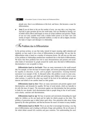 A Foundation Course in Human Values and Professional Ethics
148
already seen, there is no definiteness at this level, and hence, this becomes a cause for
differentiation.
l Sects: If you sit down to list out the number of sects, you may take a very long time.
And this is quite prevalent all over the world today. Sects are identified as having a set
of beliefs which reflects itself largely in terms of certain traditions and practices. People
of one sect only consider those with a similar belief system to be their ‘own’ and
worthy of respect. Following a particular tradition, or what we call as religion, becomes
the basis of respect and disrespect in relationship.
The Problems due to Differentiation
In the previous sections, we saw that today, instead of respect meaning right evaluation and
similarity, we have made it into a form of differentiation in relationships. We saw that the
differentiation today is based on a number of extraneous factors. We will now see that most
of the problems in relationships manifest/have manifested due to this kind of differentiation.
We know that these problems have led to mass demonstrations and protests and social/
other kinds of ‘movements’ by people around the world, since this kind of differentiation,
discrimination is not acceptable to them.
Differentiation based on Sex/Gender: There are many movements in the world around
this. For example, we have the issue of women’s rights, and women protesting and demanding
for equality in education, in jobs, and in peoples’ representation. Growing feminine
movement is an example of this. As discussed earlier, this problem is acute in some areas,
with people not wanting a girl child and preferring male children instead, while in some
other societies, it could be the other way round! At the level of the individual, people are
insecure and afraid of one another based on their gender.
Differentiation based on Race: There are many movements and protests against racial
discrimination, and demands for equality. We hear of racial attacks, which are basically to
do with this issue of respect. The movements against cast discrimination has been growing
in India for over decades. Such discrimination leads to people living in fear of such racism,
racist attacks, casticism and discrimination.
Differentiation based on Age: We hear of protests and movements demanding for equal
rights for children on the one hand and for rights for elderly people on the other. The
problem of generation gap is talked about quite often. One generation talks about being
ignored by the other generation, and this has become the source of tension in many families.
Differentiation based on Wealth: This is an area that is increasingly becoming a very big
area of differentiation and is leading to all kinds of large scale problems. We are all aware of
the whole debate around rich countries and poor countries. Not understanding the need
 