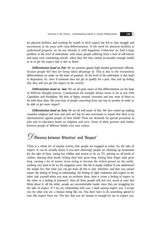 Harmony in the Family – Understanding Values in Human Relationships 149
for physical facilities, and working for wealth to fetch respect has led to class struggle and
movements to do away with class-differentiation. If the need for physical facilities is
understood properly, we do not identify it with happiness. Otherwise we find a large
problem at the level of individuals, with many people suffering from a lack of self-esteem
and some even committing suicide, when they feel they cannot accumulate enough wealth
so as to get the respect that is due to them!
Differentiation based on Post: We see protests against high handed government officials,
because people feel they are being taken advantage of. This is due to the tremendous
differentiation we make on the basis of position. At the level of the individual, it also leads
to depression, etc. since if someone does not get or qualify for a post, they end up feeling
that they will not get the respect in the society!
Differentiation based on ‘isms: We are all quite aware of this differentiation on the basis
of different thought-systems. Communism for example always seems to be at war with
Capitalism and Feudalism. We hear of fights, turmoil, terrorism and war, most of them to
do with these Isms. We even hear of people converting from one Ism to another in order to
be able to get more respect!
Differentiation based on Sects: We are all well aware of this. We have ended up making
countless religions and sects and each sect has its own movement to ensure that there is no
discrimination against people of their belief! There are demands for special provisions in
jobs and in education based on religions and sects. Some of these protests and clashes
between people of different beliefs even turn violent.
Difference between ‘Attention’ and ‘Respect’
There is a whole lot of surplus activity that people are engaged in today, for the sake of
respect. It can be actually funny if you start observing: people are climbing up mountains
for the sake of fame, eating hot chillies and worms to be on TV, putting on all kinds of
clothes, shaving their heads, letting their hair grow long, letting their finger nails grow
long, earning a lot of money (even trying to become the richest person on the earth),
working very hard to be on the magazine cover, this list is simply endless! If one understood
the simple fact that what you can get from all this is only ‘attention’ and that you cannot
ensure the feeling of being in relationship, the feeling of right evaluation and respect in the
other (ask yourself-when you wear an exclusive dress, does it create a feeling of respect in
the other or a feeling of jealousy?), then all these people will feel very much at ease! Just
think about it: all the while, people are uncomfortable inside, since they are struggling for
the sake of respect. If I see my relationship with you, I shall anyway respect you. I accept
you for what you are, a human being like me. You don’t have to do something special to
earn this respect from me. The fact that you are human is enough for me to respect you.
 