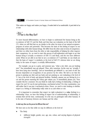 A Foundation Course in Human Values and Professional Ethics
150
This makes me happy and makes you happy. It makes both of us comfortable; it puts both of us
at ease.
What is the Way Out?
To move beyond differentiation, we have to begin to understand the human being as the
co-existence of Self (‘I’) and the Body and then base our evaluation on the basis of the Self
(‘I’), where we will find that we are similar to the other (in terms of our natural acceptance,
program of action and potential). This becomes the basis of the feeling of respect in our
relationships with other human beings. We differ from the other only in terms of competence,
and there we either learn from the other or take responsibility of helping the other improve
their competency. So, we need to start this process of self-exploration and begin to see that
human being is actually co-existence of Self (‘I’) and Body, and the two have different
needs. When we are able to see that we are a co-existence of ‘I’ and Body, we can clearly see
that the basis of ‘respect’ is similarity at the level of Self (‘I’) whereas what we are doing
today in the name of respect, is actually differentiation.
For example, you go to a party, and someone says, “what a nice shirt, you are looking
nice!” You immediately may get pleased. Then, after sometime, he/she may say “actually, I
have been lying since morning”, and we immediately get deflated! i.e. our sense of self, has
become dependent on recognition of our presence by the other. We fail to see that the
person is praising our shirt and our body and not praising us, not evaluating at the level of
‘I’, but at the level of body and physical facilities. Similarly, assume you are driving by in a
car and the person manning the colony gate salutes you. It immediately pleases you. Now
consider this for a moment. Do you think he really had a feeling of relationship, a feeling of
respect for you? Or was he just performing a mechanical action? On close examination, you
will realize that it was just a mechanical action. Hence, we need to start looking at whether
respect as a feeling in relationship really exists in us and others or not.
It is important to remember that respect (or right evaluation) is a value (feeling) in a
relationship. Once, we have this feeling of respect out of understanding of relationship, it
remains there all the time, continuously. It is the way we participate with other humans. It
is the state of harmony between one human and the other.
In what way then can the person be different than me?
We have seen so far that while we may be different at the level of:
l The Body
v (different height, gender, race, age, size, colour, and varying degrees of physical
strength)
 