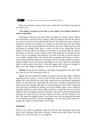A Foundation Course in Human Values and Professional Ethics
152
When I have affection, it means I have come to realize that I am related to you and you
are related to me.
“This feeling of acceptance of the other, as one’s relative is the feeling of affection or
sneha in relationship”
This feeling of affection comes only if Trust and Respect are already ensured. Without
Trust and Respect, you feel the other is trying to make you unhappy, does not wish well for
you and hence you can never feel Affection for him/her. You always see the other as being in
opposition. And that is why today in the family, you find that people have been living
together for years and years and still don’t feel related to each other, because that basic Trust
and Respect are missing. Today, there is a crisis in the state of our relationships. We are
unable to accept the other as our relative, even members of our family. When we examine
this deeply, we find that we have started to doubt their intentions. We wrongly feel that
they are not for my happiness and prosperity. As a result of this lack of trust on intention,
we are unable to rightly evaluate ours’ and the other’s competence and are hence not able to
work towards improving competence in ourselves and in our family. Instead we bring an
attitude of blame and try and rest the responsibility on the other. When our relationships
suffer, we suffer and the other suffers. No one feels happy when he/she has to struggle, to
fight or live with a feeling of opposition. You can verify this for yourself.
Question: Do you have the continuity of the feeling of being related to the other? With
how many do you feel continuously related to?
Answer: If we have doubted the intention of someone if we have had a fight, a feeling of
opposition with the person, it means we did not have trust and hence, there can be no
affection. We can see that the way we are today, we don’t even have this affection continuously,
because, we don’t have trust continuously. We tend to have a feeling of opposition for the
other at times, be it somebody with whom we have been living for years (it can be verified that
if you have trust on intention of someone, you can’t get irritated, angry or have a feeling of
opposition with him, let alone having a fight). And this is a serious issue, since I want to be
related to others. By looking at someone’s competence, I have come to decide that the person’s
intentions are wrong. So trust is not there, respect is not there, and hence affection is not
there. This makes me unhappy, because it is not what I want. And not having affection makes
me feel frustrated, depressed, I feel alone and alienated – you can check this for yourself. For
example after a fight, we don’t feel good, we feel alone.
Competition
There is a lot of talk of competition today. You will find that competition results when
there is lack of affection. When there is affection, I help the other grow. When I miss this
feeling, I try to beat the other, act as an opponent.
 
