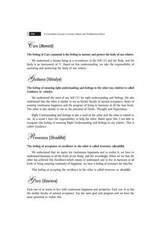 A Foundation Course in Human Values and Professional Ethics
154
Care (Mamatã)
The feeling of Care (mamatã) is the feeling to nurture and protect the body of our relative.
We understand a human being as a co-existence of the Self (‘I’) and the Body, and the
Body is an instrument of ‘I’. Based on this understanding, we take the responsibility of
nurturing and protecting the body of our relative.
Guidance (Vãtsalya)
The feeling of ensuring right understanding and feelings in the other (my relative) is called
Guidance or vãtsalya.
We understand the need of our Self (‘I’) for right understanding and feelings. We also
understand that the other is similar to me in his/her faculty of natural acceptance, desire of
wanting continuous happiness and the program of living in harmony at all the four levels.
The other is also similar to me in the potential of Desire, Thought and Expectation.
Right Understanding and feelings is also a need of the other and the other is related to
me. As a result I have the responsibility to help the other. Based upon this, I am able to
recognize this feeling of ensuring Right Understanding and feelings in my relative. This is
called Guidance.
Reverence (Shraddhã)
The feeling of acceptance of excellence in the other is called reverence (shraddhã)
We understand that we aspire for continuous happiness and to realize it, we have to
understand harmony at all the levels of our living, and live accordingly. When we see that the
other has achieved this Excellence-which means to understand and to live in harmony at all
levels of living ensuring continuity of happiness, we have a feeling of reverence for him/her.
This feeling of accepting the excellence in the other is called reverence or shraddhã.
Glory (Gaurava)
Each one of us wants to live with continuous happiness and prosperity. Each one of us has
the similar faculty of natural acceptance, has the same goal and program and we have the
same potential to realize this.
 