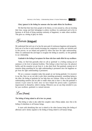 Harmony in the Family – Understanding Values in Human Relationships 155
Glory (gaurav) is the feeling for someone who has made efforts for Excellence.
We find that there have been people in the history, or even around us, who are investing
their time, energy and their belongings to achieve excellence (to understand and to live in
harmony at all levels of living ensuring continuity of happiness), to make others excellent.
This gives us a feeling of glory for them.
Gratitude (Kritagyatã)
We understand that each one of us has the same goal of continuous happiness and prosperity.
Each one of us has to work towards increasing our competence to realize our intention and
in this process, we are helped and guided by others that have the right understanding.
When we understand this and begin to recognize the feeling in ourselves, we feel gratitude
in our relationship.
Gratitude is the feeling of acceptance for those who have made effort for my excellence.
Today, we find that generally what we call as ‘gratitude’ is a feeling coming out of
assistance at the level of physical facilities. This feeling is short lived since the physical
facility and the sensation we get from it, is also short lived. But gratitude coming out of
someone doing something for my right understanding is permanent since the happiness we
get from the right understanding is permanent.
We see a common complaint today that people are not having gratitude. It is incorrect
to say this. Since we are not able to give them something permanent, something lasting to
the other, the feeling of gratitude for our help does not continue. When we have the right
understanding ourselves and are able to enable others also to have it, then this gratitude is
natural, it just comes by itself, since we have helped the person make a qualitative
improvement in themselves, which is lasting. Whenever you see any help extended to you
for your excellence, gratitude is a natural outcome.
Love (Prema)
The feeling of being related to all is love (or prema).
This feeling or value is also called the complete value (Pürn
.a mülya), since this is the
feeling of relatedness to all human beings.
It starts with identifying that one is related to the other human being (the feeling of
affection) and it slowly expands to the feeling of being related to all human beings.
 