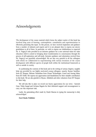 Contents xix
Acknowledgements
The development of the course material which forms the subject matter of this book has
involved long years of learning, contemplation, consultation and experimentation in
effectively presenting this input. In this process, we have received inspiration and guidance
from a number of stalwarts and experts and it is our pleasant duty to express our sincere
gratefulness to all of them. In particular, we wish to express our indebtedness to respected
Sh. A. Nagraj Ji who provided us an intensive guidance for a new universal vision for value
education which is aimed at bringing about transformation in consciousness through the
process of self-exploration and self-study. Intensive guidance and exhortation received from
Sh. Nagraj ji are gratefully acknowledged. We are also very grateful to all the colleagues
with whom we collaborated in experimenting with various iterations of the course
development with different spectra of people both within the institutional framework as
well as outside in society.
In synthesizing the contents of this book and in the writing of various chapters, tangible
help was provided by our highly motivated young colleagues, namely, Kumar Sambhav
from IIT Kanpur, Shriram Narsimhan from Zensar Technologies, Gowri and Anurag Sahay
from IIT Delhi. We express our appreciation and thankfulness for their valuable contribution
to this book. We are also grateful to Shyam, Abhishek and other volunteers from IIT Kanpur
for their help.
We will also like to place on record our hearty appreciation for our wives - Santosh
Gaur, Nisha Sangal and Archana Bagaria for their dedicated support and encouragement to
carry out this important task.
Lastly, the painstaking effort made by Harsh Sharma in typing the manuscript is duly
acknowledged.
Excel Books Publisher
 