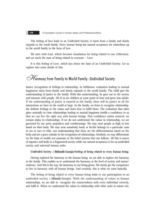 A Foundation Course in Human Values and Professional Ethics
156
The feeling of love leads to an Undivided Society, it starts from a family and slowly
expands to the world family. Every human being has natural acceptance for relatedness up
to the world family in the form of love.
We start with trust, which becomes foundation for being related to one (Affection),
and we reach the state of being related to everyone – Love.
It is this feeling of Love, which lays down the basis of an Undivided Society. Let us
explore into some details of this.
Harmony from Family to World Family: Undivided Society
Justice (recognition of feelings in relationship, its fulfilment, evaluation leading to mutual
happiness) starts from family and slowly expands to the world family. The child gets the
understanding of justice in the family. With this understanding, he goes out in the society
and interacts with people. All of us are children at some point of time and grow into adults.
If the understanding of justice is ensured in the family, there will be justice in all the
interactions we have in the world at large. In the family, we learn to recognize relationship,
the definite feelings or the values and learn how to fulfil them. The evaluation that takes
place mutually in close relationships leading to mutual happiness instills a confidence in us
that we can live the right way with human beings. This confidence unless ensured, we
remain shaky in relationships. If we do not understand the values in relationship, we are
governed by our petty prejudices and conditionings. We may treat people as high or low
based on their body. We may treat somebody lowly as he/she belongs to a particular caste
or sex or race or tribe, not understanding that these are the differentiations based on the
body and are a grave mistake in the recognition of relationships. Similarly, we may differentiate
on the basis of wealth one possesses or the belief systems that one follows. All this is source
of injustice and leads to a fragmented society while our natural acceptance is for an undivided
society and universal human order.
Undivided Society ( ˆ
Akhanda Samãja)-feeling of being related to every human being.
Having explored the harmony in the human being, we are able to explore the harmony
in the family. This enables us to understand the harmony at the level of society and nature/
existence. And this is the way, the harmony in our living grows. We slowly get the competence
to live in harmony with all human beings. And certainly, this is what we want basically.
The feeling of being related to every human being leads to our participation in an
undivided society ( ˆ
Akhanda Samãja). With the understanding of values in human
relationships, we are able to recognize the connectedness with every individual correctly,
and fulfil it. When we understand the values in relationship with other units in nature too,
 