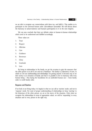 Harmony in the Family – Understanding Values in Human Relationships 157
we are able to recognize our connectedness with them too, and fulfil it. This enables us to
participate in the universal human order (Sarvabhaum Vyawasthã). We will discuss about
the harmony in nature/existence and human’s participation in it in the next chapters.
We can now conclude that there are definite values in human-to-human relationships
which need to be understood and fulfilled accordingly.
These values are
1. Trust
2. Respect
3. Affection
4. Care
5. Guidance
6. Reverence
7. Glory
8. Gratitude
9. Love
By living in relationships in the family, we get the occasion to gain the assurance that
the other person is an aid to me and not a hindrance. The family is a laboratory of sorts, in
which we live our understanding and relationships. On getting assured, it becomes easy to see
that society is an extension of family and that it is possible to live in harmony with every
human being – thus laying the foundation for an undivided human race – from family
order to world family order.
Response and Reaction
If we look at our living today, it is largely in what we can call as ‘reaction’ mode, and not in
‘response’ mode. For want of proper understanding of relationships we keep ‘reacting’ to
the behaviour of the other person, we are at the mercy of the situation. Only when we
recognize the relationships in terms of appropriate values, we will be ‘responding’ to every
situation and to every person in the right way.
 