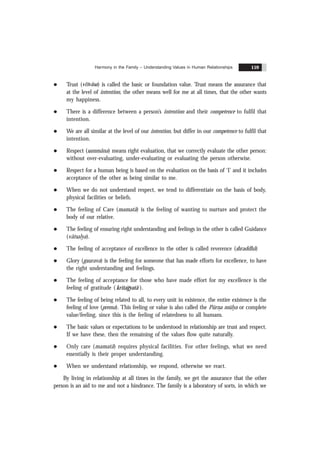 Harmony in the Family – Understanding Values in Human Relationships 159
l Trust (visvãsa) is called the basic or foundation value. Trust means the assurance that
at the level of intention, the other means well for me at all times, that the other wants
my happiness.
l There is a difference between a person’s intention and their competence to fulfil that
intention.
l We are all similar at the level of our intention, but differ in our competence to fulfil that
intention.
l Respect (sammãna) means right evaluation, that we correctly evaluate the other person:
without over-evaluating, under-evaluating or evaluating the person otherwise.
l Respect for a human being is based on the evaluation on the basis of ‘I’ and it includes
acceptance of the other as being similar to me.
l When we do not understand respect, we tend to differentiate on the basis of body,
physical facilities or beliefs.
l The feeling of Care (mamatã) is the feeling of wanting to nurture and protect the
body of our relative.
l The feeling of ensuring right understanding and feelings in the other is called Guidance
(vãtsalya).
l The feeling of acceptance of excellence in the other is called reverence (shraddhã)
l Glory (gaurava) is the feeling for someone that has made efforts for excellence, to have
the right understanding and feelings.
l The feeling of acceptance for those who have made effort for my excellence is the
feeling of gratitude ( kritagyatã ).
l The feeling of being related to all, to every unit in existence, the entire existence is the
feeling of love (prema). This feeling or value is also called the Pürn
.a mülya or complete
value/feeling, since this is the feeling of relatedness to all humans.
l The basic values or expectations to be understood in relationship are trust and respect.
If we have these, then the remaining of the values flow quite naturally.
l Only care (mamatã) requires physical facilities. For other feelings, what we need
essentially is their proper understanding.
l When we understand relationship, we respond, otherwise we react.
By living in relationship at all times in the family, we get the assurance that the other
person is an aid to me and not a hindrance. The family is a laboratory of sorts, in which we
 