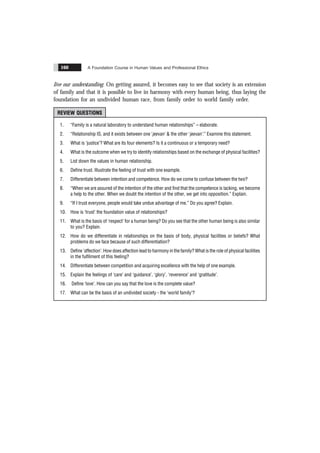 A Foundation Course in Human Values and Professional Ethics
160
live our understanding. On getting assured, it becomes easy to see that society is an extension
of family and that it is possible to live in harmony with every human being, thus laying the
foundation for an undivided human race, from family order to world family order.
REVIEW QUESTIONS
1. “Family is a natural laboratory to understand human relationships” – elaborate.
2. “Relationship IS, and it exists between one ‘jeevan’ & the other ‘jeevan’.” Examine this statement.
3. What is ‘justice’? What are its four elements? Is it a continuous or a temporary need?
4. What is the outcome when we try to identify relationships based on the exchange of physical facilities?
5. List down the values in human relationship.
6. Define trust. Illustrate the feeling of trust with one example.
7. Differentiate between intention and competence. How do we come to confuse between the two?
8. “When we are assured of the intention of the other and find that the competence is lacking, we become
a help to the other. When we doubt the intention of the other, we get into opposition.” Explain.
9. “If I trust everyone, people would take undue advantage of me.” Do you agree? Explain.
10. How is ‘trust’ the foundation value of relationships?
11. What is the basis of ‘respect’ for a human being? Do you see that the other human being is also similar
to you? Explain.
12. How do we differentiate in relationships on the basis of body, physical facilities or beliefs? What
problems do we face because of such differentiation?
13. Define ‘affection’. How does affection lead to harmony in the family? What is the role of physical facilities
in the fulfilment of this feeling?
14. Differentiate between competition and acquiring excellence with the help of one example.
15. Explain the feelings of ‘care’ and ‘guidance’, ‘glory’, ‘reverence’ and ‘gratitude’.
16. Define ‘love’. How can you say that the love is the complete value?
17. What can be the basis of an undivided society - the ‘world family’?
 