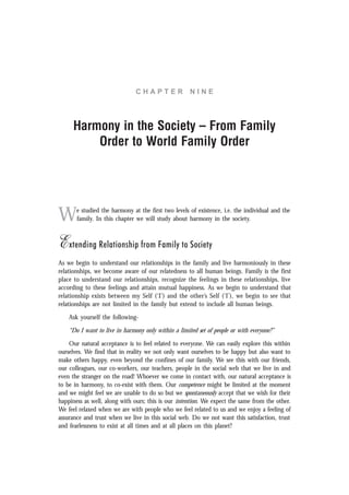 C H A P T E R N I N E
Harmony in the Society – From Family
Order to World Family Order
We studied the harmony at the first two levels of existence, i.e. the individual and the
family. In this chapter we will study about harmony in the society.
Extending Relationship from Family to Society
As we begin to understand our relationships in the family and live harmoniously in these
relationships, we become aware of our relatedness to all human beings. Family is the first
place to understand our relationships, recognize the feelings in these relationships, live
according to these feelings and attain mutual happiness. As we begin to understand that
relationship exists between my Self (‘I’) and the other’s Self (‘I’), we begin to see that
relationships are not limited in the family but extend to include all human beings.
Ask yourself the following-
“Do I want to live in harmony only within a limited set of people or with everyone?”
Our natural acceptance is to feel related to everyone. We can easily explore this within
ourselves. We find that in reality we not only want ourselves to be happy but also want to
make others happy, even beyond the confines of our family. We see this with our friends,
our colleagues, our co-workers, our teachers, people in the social web that we live in and
even the stranger on the road! Whoever we come in contact with, our natural acceptance is
to be in harmony, to co-exist with them. Our competence might be limited at the moment
and we might feel we are unable to do so but we spontaneously accept that we wish for their
happiness as well, along with ours; this is our intention. We expect the same from the other.
We feel relaxed when we are with people who we feel related to us and we enjoy a feeling of
assurance and trust when we live in this social web. Do we not want this satisfaction, trust
and fearlessness to exist at all times and at all places on this planet?
 
