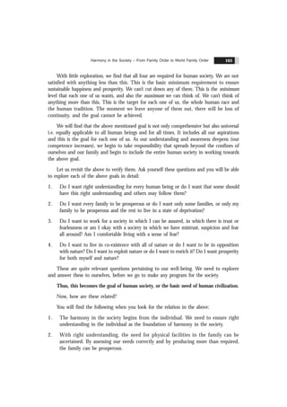 Harmony in the Society – From Family Order to World Family Order 163
With little exploration, we find that all four are required for human society. We are not
satisfied with anything less than this. This is the basic minimum requirement to ensure
sustainable happiness and prosperity. We can’t cut down any of them. This is the minimum
level that each one of us wants, and also the maximum we can think of. We can’t think of
anything more than this. This is the target for each one of us, the whole human race and
the human tradition. The moment we leave anyone of them out, there will be loss of
continuity, and the goal cannot be achieved.
We will find that the above mentioned goal is not only comprehensive but also universal
i.e. equally applicable to all human beings and for all times. It includes all our aspirations
and this is the goal for each one of us. As our understanding and awareness deepens (our
competence increases), we begin to take responsibility that spreads beyond the confines of
ourselves and our family and begin to include the entire human society in working towards
the above goal.
Let us revisit the above to verify them. Ask yourself these questions and you will be able
to explore each of the above goals in detail:
1. Do I want right understanding for every human being or do I want that some should
have this right understanding and others may follow them?
2. Do I want every family to be prosperous or do I want only some families, or only my
family to be prosperous and the rest to live in a state of deprivation?
3. Do I want to work for a society in which I can be assured, in which there is trust or
fearlessness or am I okay with a society in which we have mistrust, suspicion and fear
all around? Am I comfortable living with a sense of fear?
4. Do I want to live in co-existence with all of nature or do I want to be in opposition
with nature? Do I want to exploit nature or do I want to enrich it? Do I want prosperity
for both myself and nature?
These are quite relevant questions pertaining to our well-being. We need to explorer
and answer these to ourselves, before we go to make any program for the society.
Thus, this becomes the goal of human society, or the basic need of human civilization.
Now, how are these related?
You will find the following when you look for the relation in the above:
1. The harmony in the society begins from the individual. We need to ensure right
understanding in the individual as the foundation of harmony in the society.
2. With right understanding, the need for physical facilities in the family can be
ascertained. By assessing our needs correctly and by producing more than required,
the family can be prosperous.
 