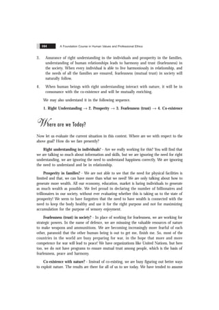 A Foundation Course in Human Values and Professional Ethics
164
3. Assurance of right understanding in the individuals and prosperity in the families,
understanding of human relationships leads to harmony and trust (fearlessness) in
the society. When every individual is able to live harmoniously in relationship, and
the needs of all the families are ensured, fearlessness (mutual trust) in society will
naturally follow.
4. When human beings with right understanding interact with nature, it will be in
consonance with the co-existence and will be mutually enriching.
We may also understand it in the following sequence.
1. Right Understanding Æ 2. Prosperity Æ 3. Fearlessness (trust) Æ 4. Co-existence
Where are we Today?
Now let us evaluate the current situation in this context. Where are we with respect to the
above goal? How do we fare presently?
Right understanding in individuals? - Are we really working for this? You will find that
we are talking so much about information and skills, but we are ignoring the need for right
understanding, we are ignoring the need to understand happiness correctly. We are ignoring
the need to understand and be in relationship.
Prosperity in families? - We are not able to see that the need for physical facilities is
limited and that, we can have more than what we need! We are only talking about how to
generate more wealth. All our economy, education, market is luring individuals to generate
as much wealth as possible. We feel proud in declaring the number of billionaires and
trillionaires in our society, without ever evaluating whether this is taking us to the state of
prosperity! We seem to have forgotten that the need to have wealth is connected with the
need to keep the body healthy and use it for the right purpose and not for maximizing
accumulation for the purpose of sensory enjoyment.
Fearlessness (trust) in society? - In place of working for fearlessness, we are working for
strategic powers. In the name of defence, we are misusing the valuable resources of nature
to make weapons and ammunitions. We are becoming increasingly more fearful of each
other, paranoid that the other human being is out to get me, finish me. So, most of the
countries in the world are busy preparing for war, in the hope that more and more
competence for war will lead to peace! We have organizations like United Nations, but here
too, we do not have programs to ensure mutual trust among people, which is the basis of
fearlessness, peace and harmony.
Co-existence with nature? - Instead of co-existing, we are busy figuring out better ways
to exploit nature. The results are there for all of us to see today. We have tended to assume
 