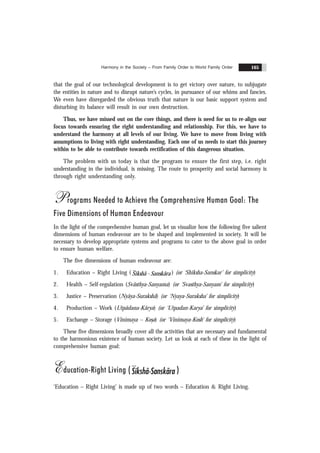 Harmony in the Society – From Family Order to World Family Order 165
that the goal of our technological development is to get victory over nature, to subjugate
the entities in nature and to disrupt nature’s cycles, in pursuance of our whims and fancies.
We even have disregarded the obvious truth that nature is our basic support system and
disturbing its balance will result in our own destruction.
Thus, we have missed out on the core things, and there is need for us to re-align our
focus towards ensuring the right understanding and relationship. For this, we have to
understand the harmony at all levels of our living. We have to move from living with
assumptions to living with right understanding. Each one of us needs to start this journey
within to be able to contribute towards rectification of this dangerous situation.
The problem with us today is that the program to ensure the first step, i.e. right
understanding in the individual, is missing. The route to prosperity and social harmony is
through right understanding only.
Programs Needed to Achieve the Comprehensive Human Goal: The
Five Dimensions of Human Endeavour
In the light of the comprehensive human goal, let us visualize how the following five salient
dimensions of human endeavour are to be shaped and implemented in society. It will be
necessary to develop appropriate systems and programs to cater to the above goal in order
to ensure human welfare.
The five dimensions of human endeavour are:
1. Education – Right Living ( Sikshã - Sanskãra ) (or ‘Shiksha-Sanskar’ for simplicity)
2. Health – Self-regulation (Svãsthya-Sanyama) (or ‘Svasthya-Sanyam’ for simplicity)
3. Justice – Preservation (Nyãya-Surakshã) (or ‘Nyaya-Suraksha’ for simplicity)
4. Production – Work (Utpãdana-Kãrya) (or ‘Utpadan-Karya’ for simplicity)
5. Exchange – Storage (Vinimaya – Kos
.a) (or ‘Vinimaya-Kosh’ for simplicity)
These five dimensions broadly cover all the activities that are necessary and fundamental
to the harmonious existence of human society. Let us look at each of these in the light of
comprehensive human goal:
Education-Right Living (Sikshã-Sanskãra )
‘Education – Right Living’ is made up of two words – Education & Right Living.
 