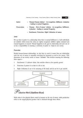 Harmony in the Society – From Family Order to World Family Order 167
Justice = ‘Human-Human relation’ – its recognition, fulfilment, evaluation
– leading to mutual Happiness.
Preservation = ‘Human – Rest of nature’ relation - its recognition, fulfilment,
evaluation - leading to mutual Prosperity.
= Enrichment, Protection, Right Utilization of nature.
Justice
We say there is justice in a relationship when there is mutual fulfilment i.e. both individuals
are satisfied: which means the values are rightly recognized, fulfilled, rightly evaluated and
mutual happiness is ensured. Mutual happiness is the goal in relationship and each one of
us has a responsibility in ensuring a continuity of justice or Nyãya in our society.
Preservation
Besides human-human relationships, we also have to work to ensure that our relationship
with the rest of nature is mutually enriching for humanity as well as for nature. This
dimension of our society works to ensure ‘Surakshã’. This involves ensuring the following
three aspects –
1. Enrichment ( I cultivate wheat; this enriches wheat as the quantity grows)
2. Protection (I protect it so that it is fit to eat)
3. Right Utilization (I use it for nurturing of the body and do not let it get wasted).
Enrichm ent
(samvardhana)
Protection
(Sanrakshana)
Right Utilization
(Sadupayoga)
Surakshã
Production-Work (Utpãdana-Kãrya)
Work refers to the physical efforts made by humans on the rest of nature, while production
refers to the output/physical produce that is obtained through these efforts.
 