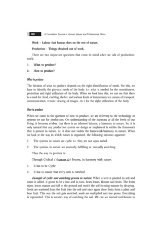 A Foundation Course in Human Values and Professional Ethics
168
Work – Labour that human does on the rest of nature.
Production - Things obtained out of work.
There are two important questions that come to mind when we talk of production-
work:
1. What to produce?
2. How to produce?
What to produce
The decision of what to produce depends on the right identification of needs. For this, we
have to identify the physical needs of the body, i.e. what is needed for the nourishment,
protection and right utilization of the body. When we look into this, we can see that there
is a need for: food, clothing, shelter, and various kinds of instruments (ex: means of transport,
communication, remote viewing of images, etc.) for the right utilization of the body.
How to produce
When we come to the question of how to produce, we are referring to the technology or
systems we use for production. On understanding of the harmony at all the levels of our
living, it becomes evident that there is an inherent balance, a harmony in nature. So, it is
only natural that any production system we design or implement is within the framework
that is present in nature, i.e. it does not violate the framework/harmony in nature. When
we look at the way in which nature is organized, the following becomes apparent:
1. The systems in nature are cyclic i.e. they are not open ended.
2. The systems in nature are mutually fulfilling or mutually enriching.
Thus the way to produce is:
Through Cyclical ( Ãvartans ïla ) Process, in harmony with nature.
1. It has to be Cyclic
2. It has to ensure that every unit is enriched
Example of cyclic and enriching process in nature: When a seed is planted in soil and
water is added, it grows to be a tree and in turn, bears leaves, flowers and fruits. The fruits
ripen, leaves mature and fall to the ground and enrich the soil forming manure by decaying.
Seeds are scattered from the fruit into the soil and once again these fruits form a plant and
bear fruit. This way the soil gets enriched, seeds are multiplied and tree grows. Everything
is regenerated. This is nature’s way of enriching the soil. We can see mutual enrichment in
 