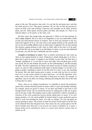 Harmony in the Society – From Family Order to World Family Order 169
nature in this way. This process is also cyclic. It is not that the seed grows once, and then
the whole process is over. This process continues. We can thus see that the processes in
nature are both cyclic and enriching. Numerous such examples can be taken, between
plants and soil, within plants, between plants and birds, and animals, etc. There is an
inherent balance, in the species, in the entire cycle.
We don’t notice this enough today and appreciate it. When we do start noticing, we
will be highly delighted. We are so lost in our imagination, in our own make-believe worlds
of aims and misconstrued notions of existence, that we don’t pay attention to the very
system that supports all of us. You only need to start paying attention to this yourself, and
you can see the incredibly different ways in which nature is organized. We can start noticing
this ourselves, paying attention to this, when we either walk on the road, or in the park.
You will find that even as you begin to see this balance in nature, as you see and understand
its processes, you will feel more comfortable and more assured.
Examples of enrichment in nature: There is another interesting fact that comes up
when we start paying attention to nature. Production is already taking place in it! Once a
plant starts to grow in nature, it manages its own fertilizer, its own water. We don’t have to
“manage” anything for it, it is not that we ‘grow’ trees today. Trees and plants grow of their
own accord. We can only facilitate that process, by first understanding it, and then learning
the skills. The basic requirements for human and animal survival are already occurring in
nature. So, when we talk of production [with respect to human beings], it is not that we are
going to produce something in nature for the first time! In a sense, we are only extending
the process. Rice and wheat anyway grow in nature, we only work out how we can have
more of it, or only certain varieties in a given land mass – we call this agriculture. Even
today, most of the work in basic production is being done by nature: for example, in
agriculture, most of our effort is in sowing, collecting and storing the food. Rest of the work
is being done by nature.
Hence, when we are talking of production, it is desirable to extend this production
system that is already inherently present in nature, which is cyclic and mutually enriching.
For example, guavas are grown in nature, we eat them and finally it goes back to soil
through human excreta. We can extend this process by making jam or jelly out of guava
and eat the jam or jelly. This making of jam or jelly is production, which is essentially an
extension of the cyclic production process already taking place in nature. If we start
paying attention, it is very much possible for human being to ensure production process
which is cyclic and enriching for nature. Let’s take an example. The tress and plants are
anyway growing in nature. The amount of wood one person would require in his life time
can be obtained from four full grown trees. How many trees can a person plant in his life
time? Certainly more than four, it can even be ten, twenty or hundred. So, if aware, a
human being can be enriching for nature in a much more effective manner than an
animal can do.
 