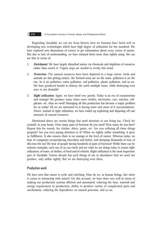 A Foundation Course in Human Values and Professional Ethics
174
Regarding Surakshã, we can see from history how we humans have fared well in
developing new technologies which have high degree of utilization for the mankind. We
have explored new dimensions of science to get information about every corner of nature.
But due to lack of understanding, we have misused them more than rightly using. We can
see that in terms of:
1. Enrichment: We have largely disturbed nature via chemicals and depletion of resources
rather than enrich it. Urgent steps are needed to rectify this trend.
2. Protection: The natural resources have been depleted to a large extent, birds and
animals are fast getting extinct, the forested areas are on the wane, pollution is on the
rise, be it air pollution, water pollution, soil pollution, plastic pollution, and so on.
We have produced bombs to destroy the earth multiple times, while destroying even
once is not desirable!
3. Right utilization: Again, we have fared very poorly. Today is an era of consumerism
and wastage! We produce many times more clothes, electronics, cars, watches, cell-
phones, etc. than we need! Managing all this production has become a major problem
for us today! All we are interested in is having more and more of it (accumulation).
Hence, instead of right utilization, we have ended up exploiting and disposing off vast
amounts of natural resources.
Mentioned above are certain things that need attention in our living too. Check for
yourself, in your house. How many pairs of footwear do you need? How many do you have?
Repeat this for towels, for clothes, shirts, pants, etc. Are you utilizing all these things
properly? Are you even paying attention to it? When we rightly utilize something, it gives
us fulfilment. It also ensures there is no wastage at the level of nature. Whereas today, we
hear of companies overproducing chocolates and butter, and dumping thousands of tons of
this into the sea! We hear of people having hundreds of pairs of footwear! While these can be
extreme examples, each one of us can check and see what we are doing today to ensure right
utilization: of water, of clothes, of food and of vehicles. Right utilization is the most important
part of Surakshã. Nature already has such things of use in abundance that we need not
produce, only utilize rightly. But we are destroying even them.
Production-work
We have seen that nature is cyclic and enriching. How do we, as human beings, fare when
it comes to interacting with nature? On this account, we have done very well in terms of
making our production systems efficient and automated, reducing the time, material and
energy requirement in production, ability to produce variety of complicated parts and
mechanisms, reducing the dependence on natural processes, and so on.
 