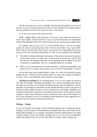 Harmony in the Society – From Family Order to World Family Order 175
But all of us know how we have multiplied the environmental problems in the process
and how we have increased consumerism today. We have disturbed the ecological balance
and our production activities have upset the cycles in the nature.
Let us take into account some more facts here:
Cyclic – Acyclic: While nature’s processes are all cyclic (close ended) our processes are
acyclic (open ended). If nature functions in such a way that all resources are continuously
renewed and replenished (like water, manure in the soil, etc), man’s processes deplete them.
For example, when we burn coal, it is a non-renewable resource. We can never again
produce the coal we are burning today. This is what we mean when we say ‘open ended’.
This is true for all fossil fuels: petrol, diesel, coal. All these are being pulled out from the
bottom of the earth and being consumed by us. There are two problems with doing this:
l The utility of all these fossil fuels at the bottom of the earth is to keep the temperature
on the earth's surface in a steady state – from the heat in its own core, and the heat
from the sun. By depleting fossil fuels, we are tampering with the ability of the earth
to maintain its temperature. This is an irreparable damage we are doing.
l When we burn the fossil fuels in enormous quantities, it pollutes the atmosphere, and
poisons the air we breathe. And our basic need, to keep the body healthy, is affected.
We can take many such examples (plastics, foams, etc), where the production systems
designed by man, violate the cyclic principle inherent in nature thus causing an imbalance
in nature. This in turn effectively causes trouble for man himself.
Enriching-not enriching: Are we enriching nature, or are we not? Largely the answer is
NO. Take the example of pesticides and fertilizers. It is common knowledge today that the
land that has seen heavy use of chemical fertilizers becomes unfit for agriculture. And the
pesticides are poisoning our own bodies and the animals and birds as well. In the process of
moving towards a global economy, we have increased our technological capabilities and
increased the production capacities of our industries and factories. In this process, we have
managed to make extinct thousands of plant, animal and insect species. The statistics on
this is quite terrifying. We seem to be hurtling towards problems of great magnitude as we
continue down the path of environment destruction.
Exchange – Storage
In terms of exchange and storage, we have developed efficient ways of selling and buying,
sending or receiving money and investing them to multiply faster than nature could ever do.
Sitting with the laptop, we can purchase commodities across the world and invest our capital
in distant markets. Profits can multiply overnight, and we can enter the list of trillionaires
without any physical work. We can also store hoards of currency within a digital map.
 