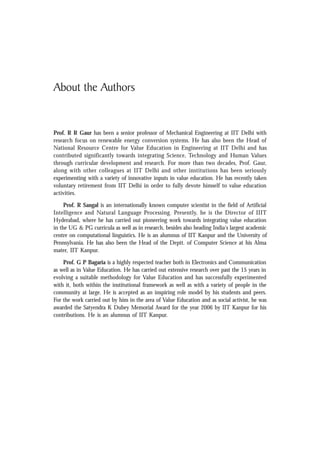 About the Authors
Prof. R R Gaur has been a senior professor of Mechanical Engineering at IIT Delhi with
research focus on renewable energy conversion systems. He has also been the Head of
National Resource Centre for Value Education in Engineering at IIT Delhi and has
contributed significantly towards integrating Science, Technology and Human Values
through curricular development and research. For more than two decades, Prof. Gaur,
along with other colleagues at IIT Delhi and other institutions has been seriously
experimenting with a variety of innovative inputs in value education. He has recently taken
voluntary retirement from IIT Delhi in order to fully devote himself to value education
activities.
Prof. R Sangal is an internationally known computer scientist in the field of Artificial
Intelligence and Natural Language Processing. Presently, he is the Director of IIIT
Hyderabad, where he has carried out pioneering work towards integrating value education
in the UG & PG curricula as well as in research, besides also heading India's largest academic
centre on computational linguistics. He is an alumnus of IIT Kanpur and the University of
Pennsylvania. He has also been the Head of the Deptt. of Computer Science at his Alma
mater, IIT Kanpur.
Prof. G P Bagaria is a highly respected teacher both in Electronics and Communication
as well as in Value Education. He has carried out extensive research over past the 15 years in
evolving a suitable methodology for Value Education and has successfully experimented
with it, both within the institutional framework as well as with a variety of people in the
community at large. He is accepted as an inspiring role model by his students and peers.
For the work carried out by him in the area of Value Education and as social activist, he was
awarded the Satyendra K Dubey Memorial Award for the year 2006 by IIT Kanpur for his
contributions. He is an alumnus of IIT Kanpur.
 