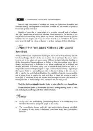 A Foundation Course in Human Values and Professional Ethics
176
But with these rising modes of exchange and storage, the exploitation of mankind and
nature has shot up. The disparities in wealth have increased, and the madness for profit has
become the general motivation.
Liquidity of money has of course helped us by providing a smooth mode of exchange.
But it has created more problems than solutions. These problems are the outcome of our
mis-perception in visualizing money which is a notional entity to be the same as physical
facilities which are tangible and are our real needs. It needs to be remembered that money
is not a need in itself but only a mechanism to facilitate exchange of physical facilities.
Harmony from Family Order to World Family Order: Universal
Human Order
Having understood the comprehensive human goal, we are able to be in harmony not only
with human beings, but also with the rest of nature. We are able to see that we are related
to every unit in the nature and ensure mutual fulfilment in that relationship. Working on
the five dimensions of human endeavour in the light of right understanding, we are able to
work for an orderly living of the human society, whose foundational unit is the family and
the final destination is the world family. Thus, a number of family units in the form of a
village and a number of villages integrate to larger clusters of human society – expanding in
this sequence finally to a universal human order on this planet. Living in this order, we are
able to plan for the need of physical facilities, the availability of natural resources and the
role of human beings in ensuring the need at the level of planet. We are able to work for
inculcation of universally acceptable human values through education, plan systems to
ensure justice for all human beings, make policies for the well-being of all.
Undivided Society ( ˆ
Akhanda Samãja)- feeling of being related to every human being.
Universal Human Order (Sãrvabhauma Vyavasthã) - feeling of being related to every
unit including human beings and other entities of nature.
Summary
l Society is our third level of living. Understanding of values in relationship helps us to
extend our harmonious living with people in the society.
l The comprehensive human goal is (1) right understanding in every individual,
(2) prosperity in every family, (3) fearlessness (trust) in the society, and (4) co-existence
in nature.
 
